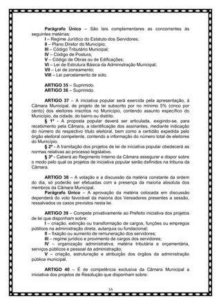 Parágrafo Ùnico – São leis complementares as concorrentes às
seguintes matérias:
I – Regime Jurídico do Estatuto dos Servidores;
II – Plano Diretor do Município;
III – Código Tributário Municipal;
IV – Código de Postura;
V – Código de Obras ou de Edificações;
VI – Lei de Estrutura Básica da Administração Municipal;
VII – Lei de zoneamento;
VIII – Lei parcelamento de solo.
ARTIGO 35 – Suprimido.
ARTIGO 36 – Suprimido.
ARTIGO 37 – A iniciativa popular será exercida pela apresentação, à
Câmara Municipal, de projeto de lei subscrito por no mínimo 5% (cinco por
cento) dos eleitores inscritos no Município, contendo assunto específico do
Município, da cidade, do bairro ou distrito.
§ 1º - A proposta popular deverá ser articulada, exigindo-se, para
recebimento pela Câmara, a identificação dos assinantes, mediante indicação
do número do respectivo título eleitoral, bem como a certidão expedida pelo
órgão eleitoral competente, contendo a informação do número total de eleitores
do Município.
§ 2º - A tramitação dos projetos de lei de iniciativa popular obedecerá as
normas relativas ao processo legislativo.
§ 3º - Caberá ao Regimento Interno da Câmara assegurar e dispor sobre
o modo pelo qual os projetos de iniciativa popular serão definidos na tribuna da
Câmara.
ARTIGO 38 – A votação e a discussão da matéria constante da ordem
do dia, só poderão ser efetuadas com a presença da maioria absoluta dos
membros da Câmara Municipal.
Parágrafo Ùnico – A aprovação da matéria colocada em discussão
dependerá do voto favorável da maioria dos Vereadores presentes a sessão,
ressalvados os casos previstos nesta lei.
ARTIGO 39 – Compete privativamente ao Prefeito iniciativa dos projetos
de lei que disponham sobre:
I – criação, extinção ou transformação de cargos, funções ou empregos
públicos na administração direta, autarquia ou fundacional;
II – fixação ou aumento de remuneração dos servidores;
III – regime jurídico e provimento de cargos dos servidores;
IV – organização administrativa, matéria tributária e orçamentária,
serviços públicos e pessoal da administração;
V – criação, estruturação e atribuição dos órgãos da administração
pública municipal.
ARTIGO 40 – É de competência exclusiva da Câmara Municipal a
iniciativa dos projetos de Resolução que disponham sobre:
16

 