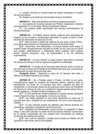 I – criação, extinção ou transformação de cargos, empregos ou funções
de seus servidores;
II – fixação ou aumento de remuneração de seus servidores;
ARTIGO 41 – Não será admitido aumento de despesas prevista:
I – nos projetos de iniciativa exclusiva do Prefeito, ressalvado o disposto
nos parágrafos 3º e 4º do artigo 166 da Constituição Federal;
II – nos projetos sobre organização dos serviços administrativos da
Câmara Municipal.
ARTIGO 42 – O Prefeito poderá solicitar urgência para apreciação de
projetos de sua iniciativa, considerados relevantes, os quais se assim o fizer,
deverão ser apreciados no prazo de 20 dias.
§ 1º - Não havendo o pedido de urgência de que trata o artigo anterior,
os projetos de lei deverão ser apreciados no prazo de 30 (trinta) dias.
§ 2º - Decorridos, sem deliberação, os prazos fixados neste artigo, os
projetos serão obrigatoriamente incluídos na ordem do dia, para que se ultime
sua votação, sobrestando-se a deliberação sobre qualquer outra matéria,
exceto medida provisória, veto, lei orçamentária e lei de diretrizes
orçamentárias.
ARTIGO 43 – O prazo referido no artigo anterior não ocorre no período
de recesso da Câmara e nem se aplica aos projetos de codificação.
ARTIGO 44 – O projeto de lei aprovado pela Câmara, será no prazo de
dez dias úteis enviado pelo Presidente ao Prefeito Municipal que, concordando,
o sancionará no prazo de quinze dias úteis.
Parágrafo Ùnico – Decorrido o prazo de 15 (quinze) dias úteis, o
silêncio do Prefeito importará em sanção.
ARTIGO 45 – Se o Prefeito julgar o Projeto, no todo ou em parte,
inconstitucional, ilegal ou contrário ao interesse público, vetá-lo-á total ou
parcialmente, no prazo de 15 (quinze) dias úteis, contados da data do
recebimento, e comunicará, dentro de 48 (quarenta e oito) horas, ao Presidente
da Câmara os motivos do veto, se a sanção for negada quando estiver findo a
sessão legislativa, o Prefeito também publicará o veto.
§ 1º - O veto deverá ser sempre justificado e, quando parcial, abrangerá
o texto integral do artigo, do parágrafo, o inciso ou da alínea.
§ 2º - As razões aduzidas no veto serão apreciadas no prazo de 15
(quinze) dias úteis, contados do seu recebimento, em uma única discussão e
votação.
§ 3º - O veto somente poderá ser rejeitado pela maioria absoluta dos
Vereadores, realizada a votação em escrutínio secreto.
§ 4º - Esgotado sem deliberação o prazo previsto no parágrafo 2º deste
artigo, o veto será colocado na ordem do dia da sessão imediata, sobrestandose as demais proposições até sua votação final, ressalvadas as matérias
constantes de medidas provisórias.
§ 5º - Se o veto for rejeitado, o projeto será enviado ao Prefeito, em 48
(quarenta e oito) horas, para a promulgação.
17

 