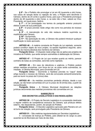§ 6º - Se o Prefeito não promulgar a Lei em 48 (quarenta e oito) horas,
nos casos de sanção tácita ou rejeição de veto, o Projeto será devolvido à
Câmara, dentro de 24 (vinte e quatro) horas, para que o Presidente promulgue
dentro de 48 (quarenta e oito) horas, e, se este não o fizer, caberá ao VicePresidente, em igual prazo, fazê-lo.
§ 7º - A Lei promulgada nos termos do parágrafo anterior produzirá
efeitos a partir de sua publicação.
§ 8º - O prazo previsto neste artigo não corre nos períodos de recesso
da Câmara.
§ 9º - A manutenção do veto não restaura matéria suprimida ou
modificada pela Câmara.
§ 10º - Sumprimido.
§ 11º - Na apreciação do veto, a Câmara não poderá introduzir qualquer
modificação no texto aprovado.
ARTIGO 46 – A matéria constante de Projeto de Lei rejeitado, somente
poderá constituir objeto de novo projeto, na sessão legislativa seguinte, salvo
decisão da maioria absoluta dos membros da Câmara.
Parágrafo Ùnico – O disposto neste artigo não se aplica aos projetos de
iniciativa do Prefeito, que serão sempre submetidos à deliberação da Câmara.
ARTIGO 47 – O Projeto de Lei que receber quanto ao mérito, parecer
contrário de todas as comissões, será tido como rejeitado.
ARTIGO 48 – Em caso de relevância e urgência, o Prefeito poderá
adotar medidas provisórias, com força da Lei, as quais serão submetidas, de
imediato, à Câmara Municipal, para conversão em Lei.
Parágrafo Ùnico – Ocorrendo a hipótese prevista no “caput” deste
artigo durante o recesso da Câmara, será ela convocada extraordinariamente,
para se reunir no prazo de 5 (cinco) dias.
ARTIGO 49 – As medidas provisórias perderão eficácia, desde a sua
edição, se não forem convertidas em Lei no prazo de 30 (trinta) dias, a partir de
sua publicação.
Parágrafo Ùnico – A Câmara Municipal disciplinará as relações
jurídicas decorrentes das medidas provisórias não convertidas em Lei.
SUBSEÇÃO IV
DOS DECRETOS LEGISLATIVOS E DAS RESOLUÇÕES
ARTIGO 50 – O Projeto de Decreto Legislativo é a proposição destinada
a regular matéria de competência exclusiva da Câmara, que produza efeitos
externo, não dependendo, porém, de sanção do Prefeito.
Parágrafo Ùnico – O Decreto Legislativo aprovado pelo Plenário em um
só turno de votação, será promulgado pelo Presidente da Câmara.
ARTIGO 51 – São matérias regulamentadas por Decretos Legislativos:
I – concessão de licença ao Prefeito, para afastar-se do cargo ou para
ausentar-se do Município por mais de dez dias;
18

 