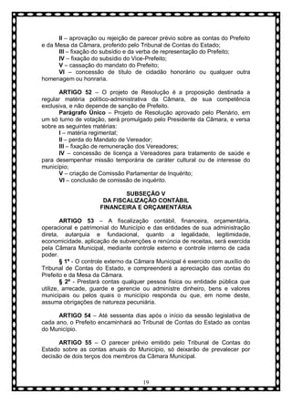 II – aprovação ou rejeição de parecer prévio sobre as contas do Prefeito
e da Mesa da Câmara, proferido pelo Tribunal de Contas do Estado;
III – fixação do subsídio e da verba de representação do Prefeito;
IV – fixação do subsídio do Vice-Prefeito;
V – cassação do mandato do Prefeito;
VI – concessão de título de cidadão honorário ou qualquer outra
homenagem ou honraria.
ARTIGO 52 – O projeto de Resolução é a proposição destinada a
regular matéria político-administrativa da Câmara, de sua competência
exclusiva, e não depende de sanção de Prefeito.
Parágrafo Ùnico – Projeto de Resolução aprovado pelo Plenário, em
um só turno de votação, será promulgado pelo Presidente da Câmara, e versa
sobre as seguintes matérias:
I – matéria regimental;
II – perda do Mandato de Vereador;
III – fixação de remuneração dos Vereadores;
IV – concessão de licença a Vereadores para tratamento de saúde e
para desempenhar missão temporária de caráter cultural ou de interesse do
município;
V – criação de Comissão Parlamentar de Inquérito;
VI – conclusão de comissão de inquérito.
SUBSEÇÃO V
DA FISCALIZAÇÃO CONTÁBIL
FINANCEIRA E ORÇAMENTÁRIA
ARTIGO 53 – A fiscalização contábil, financeira, orçamentária,
operacional e patrimonial do Município e das entidades de sua administração
direta, autarquia e fundacional, quanto a legalidade, legitimidade,
economicidade, aplicação de subvenções e renúncia de receitas, será exercida
pela Câmara Municipal, mediante controle externo e controle interno de cada
poder.
§ 1º - O controle externo da Câmara Municipal é exercido com auxílio do
Tribunal de Contas do Estado, e compreenderá a apreciação das contas do
Prefeito e da Mesa da Câmara.
§ 2º - Prestará contas qualquer pessoa física ou entidade pública que
utilize, arrecade, guarde e gerencie ou administre dinheiro, bens e valores
municipais ou pelos quais o município responda ou que, em nome deste,
assuma obrigações de natureza pecuniária.
ARTIGO 54 – Até sessenta dias após o início da sessão legislativa de
cada ano, o Prefeito encaminhará ao Tribunal de Contas do Estado as contas
do Município.
ARTIGO 55 – O parecer prévio emitido pelo Tribunal de Contas do
Estado sobre as contas anuais do Município, só deixarão de prevalecer por
decisão de dois terços dos membros da Câmara Municipal.

19

 