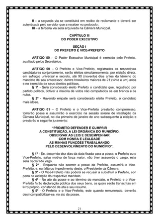 II – a segunda via se constituirá em recibo de reclamante e deverá ser
autenticada pelo servidor que a receber no protocolo;
III – a terceira via será arquivada na Câmara Municipal.
CAPÍTULO III
DO PODER EXECUTIVO
SEÇÃO I
DO PREFEITO E VICE-PREFEITO
ARTIGO 59 – O Poder Executivo Municipal é exercido pelo Prefeito,
auxiliado pelos Secretários.
ARTIGO 60 – O Prefeito e Vice-Prefeito, registradas as respectivas
candidaturas conjuntamente, serão eleitos simultaneamente, por eleição direta,
em sufrágio universal e secreto, até 90 (noventa) dias antes do término do
mandato de seu antecessor, dentre brasileiros maiores de 21 (vinte e um) anos
e no exercício de seus direitos políticos.
§ 1º - Será considerado eleito Prefeito o candidato que, registrado por
partido político, obtiver a maioria de votos não computados os em branco e os
nulos.
§ 2º - Havendo empate será considerado eleito Prefeito, o candidato
mais idoso.
ARTIGO 61 – O Prefeito e o Vice-Prefeito prestarão compromisso,
tomarão posse e assumirão o exercício na sessão solene de instalação da
Câmara Municipal, no dia primeiro de janeiro de ano subsequente à eleição e
prestarão o seguinte juramento:
“PROMETO DEFENDER E CUMPRIR
A CONSTITUIÇÃO, A LEI ORGÂNICA DO MUNICÍPIO,
OBSERVAR AS LEIS E DESEMPENHAR
COM HONRA E LEALDADE
AS MINHAS FUNÇÕES TRABALHANDO
PELO DESENVOLVIMENTO DO MUNICÍPIO”.
§ 1º - Se, decorrido dez dias da data fixada para a posse, o Prefeito ou o
Vice-Prefeito, salvo motivo de força maior, não tiver assumido o cargo, este
será declarado vago.
§ 2º - Enquanto não ocorrer a posse do Prefeito, assumirá o VicePrefeito, e, na falta ou impedimento deste, o Presidente da Câmara.
§ 3º - O Vice-Prefeito não poderá se recusar a substituir o Prefeito, son
pena de extinção do respectivo mandato.
§ 4º - No ato da posse e ao término do mandato, o Prefeito e o VicePrefeito farão declaração pública dos seus bens, as quais serão transcritas em
livro próprio, constando da ata e seu resumo.
§ 5º - O Prefeito e o Vice-Prefeito, este quando remunerado, deverão
desincompatibilizar-se, no ato da posse.

21

 