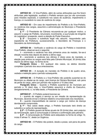 ARTIGO 62 – O Vice-Prefeito, além de outras atribuições que lhe forem
atribuídas pela legislação, auxiliará o Prefeito sempre que por ele convocado
para missões especiais, e substituirá nos casos de ausência, impedimento e
licença, e o sucederá no caso de vacância do cargo.
ARTIGO 63 – Em caso de impedimento do Prefeito e do Vice-Prefeito,
ou vacância dos cargos, assumirá a administração do Município o Presidente
da Câmara.
§ 1º - O Presidente da Câmara recusando-se por qualquer motivo, a
assumir o cargo de Prefeito, renunciará, incontinente, a sua função de dirigente
do Legislativo, ensejando, assim a eleição do Poder Executivo.
§ 2º - Enquanto o substituto legal não assumir, responderão pelo
expediente da Prefeitura, sucessivamente, o Secretário de Finanças e o
Secretário da Administração.
ARTIGO 64 – Verificado a vacância do cargo de Prefeito e inexistindo
Vice-Prefeito, observar-se-á o seguinte:
I – ocorrendo a vacância nos dois primeiros anos de madato, far-se-á
eleição noventa dias depois de aberta a última vaga;
II – ocorrendo a vacância nos últimos 2 (dois) anos de mandato, a
eleição para ambos os cargos será feita pela Câmara Municipal, 30 (trinta) dias
depois da última vaga, na forma da lei.
Parágrafo Ùnico – Em qualquer dos casos, os eleitos deverão
completar o período dos seus antecessores.
ARTIGO 65 – A duração do mandato do Prefeito é de quatro anos,
vedada a reeleição para o período subsequente.
ARTIGO 66 – O Prefeito e o Vice-Prefeito não poderão ausentar-se do
Município ou afastar-se do cargo, sem licença da Câmara Municipal, sob pena
de perda do cargo, salvo por período não superior a 10 (dez) dias.
Parágrafo Ùnico – Quando o Prefeito ausentar-se do município por
período a 10 (dez) dias, o Vice-Prefeito assumirá a chefia do Executivo,
obrigatoriamente, e, na falta deste, o Presidente da Câmara.
ARTIGO 67 – O Prefeito poderá licenciar-se:
I – quando de viagem a serviço ou em missão de representação do
Município, devendo enviar à Câmara relatório circunstanciado dos resultados;
II – quando impossibilitado de exercer o cargo por motivo de doença
devidamente comprovada.
§ 1º - Nos casos deste artigo, o Prefeito licenciado terá direito ao
subsídio e a verba de representação.
§ 2º - O Prefeito gozará de férias anuais de 30 (trinta) dias, sem prejuízo
da remuneração, após à comunicação à Câmara e confirmação pelo plenário.
§ 3º - A remuneração do Prefeito será estipulada na forma do artigo 12,
inciso X alínea “b”, desta Lei Orgânica.
ARTIGO 68 – O Prefeito não poderá, desde a posse, sob pena de perda
do cargo:
22

 