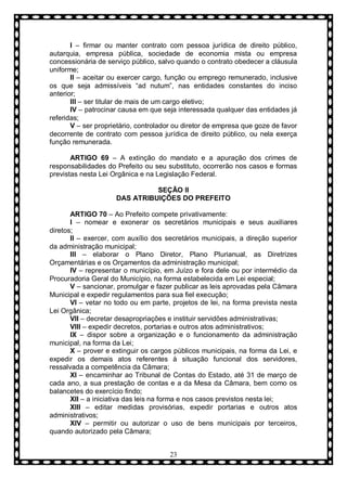 I – firmar ou manter contrato com pessoa jurídica de direito público,
autarquia, empresa pública, sociedade de economia mista ou empresa
concessionária de serviço público, salvo quando o contrato obedecer a cláusula
uniforme;
II – aceitar ou exercer cargo, função ou emprego remunerado, inclusive
os que seja admissíveis “ad nutum”, nas entidades constantes do inciso
anterior;
III – ser titular de mais de um cargo eletivo;
IV – patrocinar causa em que seja interessada qualquer das entidades já
referidas;
V – ser proprietário, controlador ou diretor de empresa que goze de favor
decorrente de contrato com pessoa jurídica de direito público, ou nela exerça
função remunerada.
ARTIGO 69 – A extinção do mandato e a apuração dos crimes de
responsabilidades do Prefeito ou seu substituto, ocorrerão nos casos e formas
previstas nesta Lei Orgânica e na Legislação Federal.
SEÇÃO II
DAS ATRIBUIÇÕES DO PREFEITO
ARTIGO 70 – Ao Prefeito compete privativamente:
I – nomear e exonerar os secretários municipais e seus auxiliares
diretos;
II – exercer, com auxílio dos secretários municipais, a direção superior
da administração municipal;
III – elaborar o Plano Diretor, Plano Plurianual, as Diretrizes
Orçamentárias e os Orçamentos da administração municipal;
IV – representar o município, em Juízo e fora dele ou por intermédio da
Procuradoria Geral do Município, na forma estabelecida em Lei especial;
V – sancionar, promulgar e fazer publicar as leis aprovadas pela Câmara
Municipal e expedir regulamentos para sua fiel execução;
VI – vetar no todo ou em parte, projetos de lei, na forma prevista nesta
Lei Orgânica;
VII – decretar desapropriações e instituir servidões administrativas;
VIII – expedir decretos, portarias e outros atos administrativos;
IX – dispor sobre a organização e o funcionamento da administração
municipal, na forma da Lei;
X – prover e extinguir os cargos públicos municipais, na forma da Lei, e
expedir os demais atos referentes à situação funcional dos servidores,
ressalvada a competência da Câmara;
XI – encaminhar ao Tribunal de Contas do Estado, até 31 de março de
cada ano, a sua prestação de contas e a da Mesa da Câmara, bem como os
balancetes do exercício findo;
XII – a iniciativa das leis na forma e nos casos previstos nesta lei;
XIII – editar medidas provisórias, expedir portarias e outros atos
administrativos;
XIV – permitir ou autorizar o uso de bens municipais por terceiros,
quando autorizado pela Câmara;
23

 