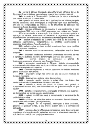 XV – enviar à Câmara Municipal o plano Plurianual, o Projeto de Lei de
Diretrizes Orçamentárias e os projetos de orçamentos previstos nesta lei;
XVI – encaminhar à Câmara até 31 (trinta e um) de março, a prestação
das contas municipais do ano anterior;
XVII – prestar à Câmara, dentro de 15 (quinze) dias as informações pela
mesma solicitadas, salvo prorrogação, a seu pedido e por prazo determinado,
em face da complexidade da matéria ou da dificuldade de obtenção nas
respectivas fontes dos dados pleiteados;
XVIII – informar à Câmara, no dia seguinte o seu recebimento, o valor
proveniente do FPM, bem como o ICMS repassados pela União e pelo Estado;
XIX – superintender a arrecadação dos tributos, bem como a guarda e
aplicação da receita, autorizando as despesas e pagamentos dentro das
disponibilidades orçamentárias ou dos créditos autorizados pela Câmara;
XX – colocar a disposição da Câmara, até o dia 20 de cada mês as
dotações orçamentárias, compreendidos os créditos suplementares e
especiais, destinados ao Poder Legislativos;
XXI – aplicar multas previstas em Lei e contratos, bem como revê-las
quando impostas irregulares;
XXII – resolver sobre os requerimentos, reclamações que lhe forem
dirigidas;
XXIII – oficializar, obedecidas as normas urbanísticas aplicáveis, as vias
e logradouros públicos, mediante denominação aprovada pela Câmara;
XXIV
–
aprovar
projetos
de
edificação
e
planos
de
loteamento,arruamento urbano ou para fins urbanísticos;
XXV – apresentar, anualmente à Câmara, relatório circunstanciado
sobre o estado das obras e dos serviços municipais, bem como programa da
administração para o ano seguinte;
XXVI – contrair empréstimo e realizar operações de crédito, mediante
prévia autorização da Câmara;
XXVII – organizar e dirigir, nos termos da Lei, os serviços relativos as
terras do município;
XXVIII – desenvolver o sistema viário do município;
XXIX – conceder auxílio, prêmios e subvenções, nos limites das
respectivas verbas orçamentárias e de acordo com a lei;
XXX – solicitar o auxílio da polícia do Estado para garantir o
cumprimento de seus atos, bem como fazer uso da guarda municipal no que
couber;
XXXI – solicitar, obrigatoriamente, autorização à Câmara para ausentarse do município por tempo superior a quinze dias;
XXXII – adotar providências para a conservação e salvarguarda do
patrimônio municipal;
XXXIII – publicar, até trinta dias após o encerramento de cada bimestre,
relatório resumido da execução orçamentária;
XXXIV – delegar, por ato expresso, atribuições a seus auxiliares,
podendo a qualquer tempo, a seu critério, avocar para si a competência
delegada;
XXXV – remeter à Câmara Municipal mensagem e plano de governo, por
ocasião da abertura de sessão legislativa, expondo a situação do município e
solicitando as providências que julgar necessárias.
24

 