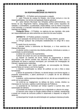 SEÇÃO III
DA RESPONSABILIDADE DO PREFEITO
ARTIGO 71 – O Prefeito será processado e julgado:
I – pelo Tribunal de Justiça do Estado, nos crimes comuns e nos de
responsabilidades, nos termos da legislação federal aplicável;
II – pela Câmara Municipal nas infrações político-administrativas, nos
termos do seu Regimento Interno, assegurados, entre outros requisitos de
validade, o contraditório, a publicidade, ampla defesa, com os meios e recursos
a ela inerentes, e a decisão motivada que se limitará a decretar a cassação do
mandato do Prefeito.
Parágrafo Ùnico – O Prefeito, na vigência de seu mandato, não pode
ser responsabilizado por atos estranhos ao exercício de suas funções.
ARTIGO 72 – O Prefeito perderá o mandato:
I – por cassação nos termos do inciso II do artigo anterior, quando:
a) infringir qualquer das proibições estabelecidas no artigo 68 e seus
incisos;
b) residir fora do município;
c) atender contra a autonomia do Município, e o livre exercício da
Câmara Municipal;
d) atentar contra o exercício dos direitos políticos, individuais e sociais, e
a proibidade na administração;
e) deixar de cumprir a lei orçamentária;
f) deixar de cumprir as Leis e as decisões judiciais;
g) impedir os exames de livros, folhas de pagamentos e demais
documentos que devem constar dos arquivos da Prefeitura, bem como a
verificação de obras e serviços municipais, por comissão de investigação da
Câmara, regularmente instituídas;
h) desatender, sem motivo justificado, as convocações da Câmara,
quando feitas em tempo e em forma regular;
i) retardar a publicação ou deixar de publicar as Leis e Atos a essa
formalidade;
j) deixar de apresentar à Câmara, no devido tempo e em forma regular, a
proposta orçamentária, o plano plurianual e o projeto de lei de diretrizes
orçamentárias;
l) praticar, contra expressa disposição da Lei, ato de sua competência ou
omitir-se na sua prática;
m) omitir-se ou negligenciar na defesa de bens, rendas, direitos ou
interesses do município, sujeitos à administração da Prefeitura;
n) ausentar-se do município por tempo superior a quinze dias, sem
autorização da Câmara;
o) proceder de modo incompatível com a dignidade e o decoro do cargo;
p) assumir outro cargo ou função pública direta ou indireta, ressalvanda
a posse em virtude de concurso público e observado o disposto no artigo 91
desta lei;
q) desempenhar função de administração em qualquer empresa privada;

25

 