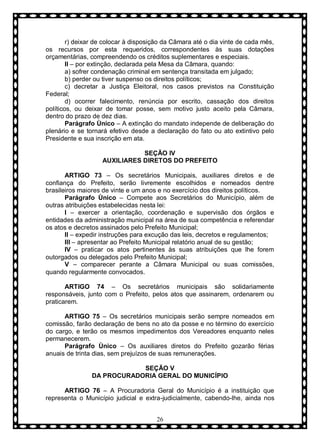 r) deixar de colocar à disposição da Câmara até o dia vinte de cada mês,
os recursos por esta requeridos, correspondentes às suas dotações
orçamentárias, compreendendo os créditos suplementares e especiais.
II – por extinção, declarada pela Mesa da Câmara, quando:
a) sofrer condenação criminal em sentença transitada em julgado;
b) perder ou tiver suspenso os direitos políticos;
c) decretar a Justiça Eleitoral, nos casos previstos na Constituição
Federal;
d) ocorrer falecimento, renúncia por escrito, cassação dos direitos
políticos, ou deixar de tomar posse, sem motivo justo aceito pela Câmara,
dentro do prazo de dez dias.
Parágrafo Ùnico – A extinção do mandato independe de deliberação do
plenário e se tornará efetivo desde a declaração do fato ou ato extintivo pelo
Presidente e sua inscrição em ata.
SEÇÃO IV
AUXILIARES DIRETOS DO PREFEITO
ARTIGO 73 – Os secretários Municipais, auxiliares diretos e de
confiança do Prefeito, serão livremente escolhidos e nomeados dentre
brasileiros maiores de vinte e um anos e no exercício dos direitos políticos.
Parágrafo Ùnico – Compete aos Secretários do Município, além de
outras atribuições estabelecidas nesta lei:
I – exercer a orientação, coordenação e supervisão dos órgãos e
entidades da administração municipal na área de sua competência e referendar
os atos e decretos assinados pelo Prefeito Municipal;
II – expedir instruções para excução das leis, decretos e regulamentos;
III – apresentar ao Prefeito Municipal relatório anual de su gestão;
IV – praticar os atos pertinentes às suas atribuições que lhe forem
outorgados ou delegados pelo Prefeito Municipal;
V – comparecer perante a Câmara Municipal ou suas comissões,
quando regularmente convocados.
ARTIGO 74 – Os secretários municipais são solidariamente
responsáveis, junto com o Prefeito, pelos atos que assinarem, ordenarem ou
praticarem.
ARTIGO 75 – Os secretários municipais serão sempre nomeados em
comissão, farão declaração de bens no ato da posse e no término do exercício
do cargo, e terão os mesmos impedimentos dos Vereadores enquanto neles
permanecerem.
Parágrafo Ùnico – Os auxiliares diretos do Prefeito gozarão férias
anuais de trinta dias, sem prejuízos de suas remunerações.
SEÇÃO V
DA PROCURADORIA GERAL DO MUNICÍPIO
ARTIGO 76 – A Procuradoria Geral do Município é a instituição que
representa o Município judicial e extra-judicialmente, cabendo-lhe, ainda nos
26

 