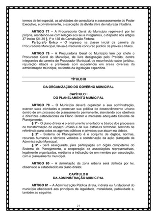 termos de lei especial, as atividades de consultoria e assessoramento do Poder
Executivo, e privativamente, a execução da dívida ativa de natureza tributária.
ARTIGO 77 – A Procuradoria Geral do Município reger-se-á por lei
própria, atendendo-se com relação aos seus integrantes, o disposto nos artigos
37 inciso XII, 39 § 1º e 135 da Constituição Federal.
Parágrafo Ùnico – O ingresso na classe inicial da carreira da
Procuradoria Municipal, far-se-á mediante concurso público de provas e títulos.
ARTIGO 78 – A Procuradoria Geral do Município tem por chefe o
Procurador Geral do Município, de livre designação pelo Prefeito, dentre
integrantes da carreira de Procurador Municipal, de reconhecido saber jurídico,
reputação ilibada e preferente com experiência em áreas diversas da
administração municipal, na forma da legislação específica.

TÍTULO III
DA ORGANIZAÇÃO DO GOVERNO MUNICIPAL
CAPÍTULO I
DO PLANEJAMENTO MUNICIPAL
ARTIGO 79 – O Município deverá organizar a sua administração,
exercer suas atividades e promover sua política de desenvolvimento urbano
dentro de um processo de planejamento permanente, atendendo aos objetivos
e diretrizes estabelecidas no Plano Diretor e mediante adequado Sistema de
Planejamento.
§ 1º - O plano diretor é o enstrumento orientador e básico dos processos
de transformação do espaço urbano e de sua estrutura territorial, servindo de
referência para todos os agentes públicos e privados que atuam na cidade.
§ 2º - Sistema de Planejamento é o conjunto de órgãos, normas,
recursos humanos e técnicos voltados a coordenação da ação planejada da
Administração Municipal.
§ 3º - Será assegurada, pela participação em órgão competente do
Sistema de Planejamento, a cooperação de associações representativas,
legalmente organizadas, mediante a indicação de um membro por associação,
com o planejamento municipal.
ARTIGO 80 – A delimitação da zona urbana será definida por lei,
observado o estabelecido no plano diretor.
CAPÍTULO II
DA ADMINISTRAÇÃO MUNICIPAL
ARTIGO 81 – A Administração Pública direta, indireta ou fundacional do
município obedecerá aos princípios da legalidade, moralidade, publicidade e,
também ao seguinte:

27

 