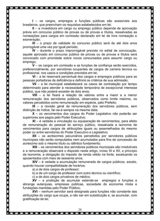 I – os cargos, empregos e funções públicas são acessíveis aos
brasileiros, que preencham os requisitos estabelecidos em lei;
II – a investidura em cargo ou emprego público depende de aprovação
prévia em concurso público de provas ou de provas e títulos, ressalvadas as
nomeações para cargos em comissão declarado em lei de livre nomeação e
exoneração;
III – o prazo de validade do concurso público será de até dois anos
prorrogável uma vez por igual período;
IV – durante o prazo improrrogável previsto no edital de convocação,
aquele aprovado em concurso público de provas ou de provas e títulos será
convocado com prioridade sobre novos concursados para assumir cargo ou
emprego;
V – os cargos em comissão e as funções de confiança serão exercidos,
preferencialmente, por servidores ocupantes de cargos de carreira técnica ou
profissional, nos casos e condições previstos em lei;
VI – a lei reservará percentual dos cargos e empregos públicos para as
pessoas portadoras de deficiência e definirá os critérios de sua admissão;
VII – a lei municipal estabelecerá os casos de contratação por tempo
determinado para atender à necessidade temporária de excepcional interesse
público, que não poderá exceder de dois anos;
VIII – a lei fixará a relação de valores entre a maior e a menor
remuneração dos servidores públicos, observados como limite máximo, os
valores percebidos como remuneração em espécie, pelo Prefeito;
IX – a revisão geral da remuneração dos servidores públicos, sem
distinção de índice, far-se-á sempre na mesma data;
X – os vencimentos dos cargos do Poder Legislativo não poderão ser
superiores aos pagos pelo Poder Executivo;
XI – é vedada a vinculação ou equiparação de vencimentos, para efeito
de remuneração do pessoal do serviço público, ressalvada a isonomia de
vencimentos para cargos de atribuições iguais ou assemelhados do mesmo
poder ou entre servidores do Poder Executivo e Legislativo;
XII – os acréscimos pecuniários percebidos por servidores públicos
municipais não serão computados nem acumulados para fins de concessão de
acréscimo sob o mesmo título ou idêntico fundamento;
XIII – os vencimentos dos servidores públicos municipais são irredutíveis
e a remuneração observará o disposto neste artigo, inciso XI e XII, o princípio
da isonomia, a obrigação do imposto de renda retido na fonte, excetuando os
aposentados com mais de sessenta anos;
XIV – é vedada a acumulação remunerada de cargos públicos, exceto,
quando houver compatibilidade de horários:
a) a de dois cargos de professor;
b) a de um cargo de professor com outro técnico ou científico;
c) a de dois cargos privativos de médico.
XV – a proibição de acumular estende-se empregos e funções e
abrange autarquias, empresas públicas, sociedade de economia mista e
fundações mantidas pelo Poder Público;
XVI – nenhum servidor será designado para funções não constante das
atribuições do cargo que ocupa, a não ser em substituição e, se acumular, com
gratificação de lei;
28

 