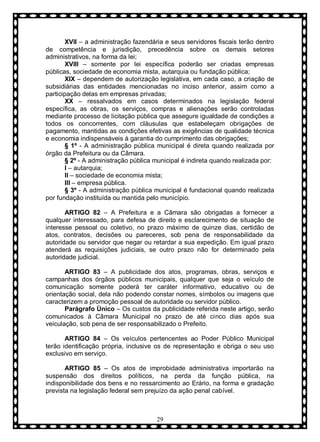 XVII – a administração fazendária e seus servidores fiscais terão dentro
de competência e jurisdição, precedência sobre os demais setores
administrativos, na forma da lei;
XVIII – somente por lei específica poderão ser criadas empresas
públicas, sociedade de economia mista, autarquia ou fundação pública;
XIX – dependem de autorização legislativa, em cada caso, a criação de
subsidiárias das entidades mencionadas no inciso anterior, assim como a
participação delas em empresas privadas;
XX – ressalvados em casos determinados na legislação federal
específica, as obras, os serviços, compras e alienações serão controladas
mediante processo de licitação pública que assegure igualdade de condições a
todos os concorrentes, com cláusulas que estabeleçam obrigações de
pagamento, mantidas as condições efetivas as exigências de qualidade técnica
e economia indispensáveis à garantia do cumprimento das obrigações;
§ 1º - A administração pública municipal é direta quando realizada por
órgão da Prefeitura ou da Câmara.
§ 2º - A administração pública municipal é indireta quando realizada por:
I – autarquia;
II – sociedade de economia mista;
III – empresa pública.
§ 3º - A administração pública municipal é fundacional quando realizada
por fundação instituída ou mantida pelo município.
ARTIGO 82 – A Prefeitura e a Câmara são obrigadas a fornecer a
qualquer interessado, para defesa de direito e esclarecimento de situação de
interesse pessoal ou coletivo, no prazo máximo de quinze dias, certidão de
atos, contratos, decisões ou pareceres, sob pena de responsabilidade da
autoridade ou servidor que negar ou retardar a sua expedição. Em igual prazo
atenderá as requisições judiciais, se outro prazo não for determinado pela
autoridade judicial.
ARTIGO 83 – A publicidade dos atos, programas, obras, serviços e
campanhas dos órgãos públicos municipais, qualquer que seja o veículo de
comunicação somente poderá ter caráter informativo, educativo ou de
orientação social, dela não podendo constar nomes, símbolos ou imagens que
caracterizem a promoção pessoal de autoridade ou servidor público.
Parágrafo Ùnico – Os custos da publicidade referida neste artigo, serão
comunicados à Câmara Municipal no prazo de até cinco dias após sua
veiculação, sob pena de ser responsabilizado o Prefeito.
ARTIGO 84 – Os veículos pertencentes ao Poder Público Municipal
terão identificação própria, inclusive os de representação e obriga o seu uso
exclusivo em serviço.
ARTIGO 85 – Os atos de improbidade administrativa importarão na
suspensão dos direitos políticos, na perda da função pública, na
indisponibilidade dos bens e no ressarcimento ao Erário, na forma e gradação
prevista na legislação federal sem prejuízo da ação penal cabível.

29

 