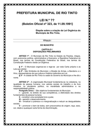 PREFEITURA MUNICIPAL DE RIO TINTO
LEI N.º ??
(Boletim Oficial nº 323, de 11.09.1991)
Dispõe sobre a criação da Lei Orgânica do
Município de Rio Tinto.

TÍTULO I
DO MUNICÍPIO
CAPÍTULO I
DISPOSIÇÕES PRELIMINARES
ARTIGO 1º - O Município de Rio Tinto no Estado da Paraíba, integra,
com autonomia política, administrativa e financeira, a República Federativa do
Brasil, nos termos da Constituição Federativa do Brasil, nos termos da
Constituição Federal e desta Lei Orgânica.
§ 1º - O Município organiza-se e rege-se por esta Carta própria e as
Leis que adotar.
§ 2º - São Símbolos do Município: o Brasão de Armas, a Bandeira e o
Hino, representativos de sua cultura e história instituídos em Lei.
§ 3º - A cidade de Rio Tinto é a sede do Governo do Município e lhe dá o
nome.
ARTIGO 2º - A organização Municipal fundamenta-se na cidadania, na
igualdade da pessoa humana, nos valores sociais do trabalho e da livre
iniciativa, no pluralismo político, na moralidade administrativa e na
responsabilidade pública.
Parágrafo Ùnico – São objetivos fundamentais do Município:
I – garantir, no âmbito de sua competência, a efetividade dos direitos
fundamentais da pessoa humana;
II – constituir uma sociedade livre e justa;
III – garantir o desenvolvimento;
IV – erradicar a pobreza e a marginalização e reduzir as desigualdades
sociais;
V – promover o bem de todos, sem preconceitos de origem, raça, sexo,
cor, idade e quaisquer outra forma de discriminação.

3

 