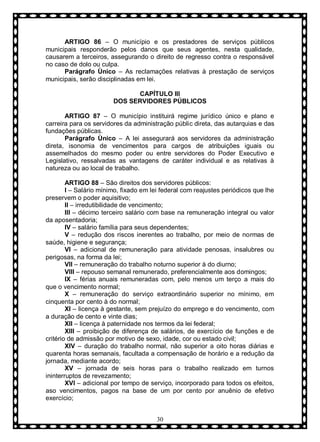 ARTIGO 86 – O município e os prestadores de serviços públicos
municipais responderão pelos danos que seus agentes, nesta qualidade,
causarem a terceiros, assegurando o direito de regresso contra o responsável
no caso de dolo ou culpa.
Parágrafo Ùnico – As reclamações relativas à prestação de serviços
municipais, serão disciplinadas em lei.
CAPÍTULO III
DOS SERVIDORES PÚBLICOS
ARTIGO 87 – O município instituirá regime jurídico único e plano e
carreira para os servidores da administração públic direta, das autarquias e das
fundações públicas.
Parágrafo Ùnico – A lei assegurará aos servidores da administração
direta, isonomia de vencimentos para cargos de atribuições iguais ou
assemelhados do mesmo poder ou entre servidores do Poder Executivo e
Legislativo, ressalvadas as vantagens de caráter individual e as relativas à
natureza ou ao local de trabalho.
ARTIGO 88 – São direitos dos servidores públicos:
I – Salário mínimo, fixado em lei federal com reajustes periódicos que lhe
preservem o poder aquisitivo;
II – irredutibilidade de vencimento;
III – décimo terceiro salário com base na remuneração integral ou valor
da aposentadoria;
IV – salário família para seus dependentes;
V – redução dos riscos inerentes ao trabalho, por meio de normas de
saúde, higiene e segurança;
VI – adicional de remuneração para atividade penosas, insalubres ou
perigosas, na forma da lei;
VII – remuneração do trabalho noturno superior à do diurno;
VIII – repouso semanal remunerado, preferencialmente aos domingos;
IX – férias anuais remuneradas com, pelo menos um terço a mais do
que o vencimento normal;
X – remuneração do serviço extraordinário superior no mínimo, em
cinquenta por cento à do normal;
XI – licença à gestante, sem prejuízo do emprego e do vencimento, com
a duração de cento e vinte dias;
XII – licença à paternidade nos termos da lei federal;
XIII – proibição de diferença de salários, de exercício de funções e de
critério de admissão por motivo de sexo, idade, cor ou estado civil;
XIV – duração do trabalho normal, não superior a oito horas diárias e
quarenta horas semanais, facultada a compensação de horário e a redução da
jornada, mediante acordo;
XV – jornada de seis horas para o trabalho realizado em turnos
ininterruptos de revezamento;
XVI – adicional por tempo de serviço, incorporado para todos os efeitos,
aso vencimentos, pagos na base de um por cento por anuênio de efetivo
exercício;
30

 