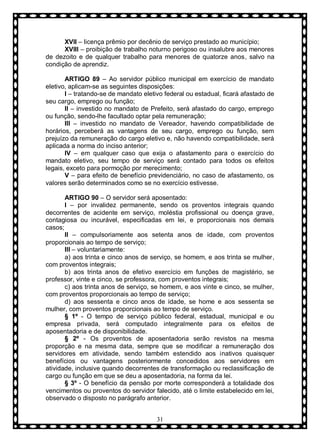 XVII – licença prêmio por decênio de serviço prestado ao município;
XVIII – proibição de trabalho noturno perigoso ou insalubre aos menores
de dezoito e de qualquer trabalho para menores de quatorze anos, salvo na
condição de aprendiz.
ARTIGO 89 – Ao servidor público municipal em exercício de mandato
eletivo, aplicam-se as seguintes disposições:
I – tratando-se de mandato eletivo federal ou estadual, ficará afastado de
seu cargo, emprego ou função;
II – investido no mandato de Prefeito, será afastado do cargo, emprego
ou função, sendo-lhe facultado optar pela remuneração;
III – investido no mandato de Vereador, havendo compatibilidade de
horários, perceberá as vantagens de seu cargo, emprego ou função, sem
prejuízo da remuneração do cargo eletivo e, não havendo compatibilidade, será
aplicada a norma do inciso anterior;
IV – em qualquer caso que exija o afastamento para o exercício do
mandato eletivo, seu tempo de serviço será contado para todos os efeitos
legais, exceto para pormoção por merecimento;
V – para efeito de benefício previdenciário, no caso de afastamento, os
valores serão determinados como se no exercício estivesse.
ARTIGO 90 – O servidor será aposentado:
I – por invalidez permanente, sendo os proventos integrais quando
decorrentes de acidente em serviço, moléstia profissional ou doença grave,
contagiosa ou incurável, especificadas em lei, e proporcionais nos demais
casos;
II – compulsoriamente aos setenta anos de idade, com proventos
proporcionais ao tempo de serviço;
III – voluntariamente:
a) aos trinta e cinco anos de serviço, se homem, e aos trinta se mulher,
com proventos integrais;
b) aos trinta anos de efetivo exercício em funções de magistério, se
professor, vinte e cinco, se professora, com proventos integrais;
c) aos trinta anos de serviço, se homem, e aos vinte e cinco, se mulher,
com proventos proporcionais ao tempo de serviço;
d) aos sessenta e cinco anos de idade, se home e aos sessenta se
mulher, com proventos proporcionais ao tempo de serviço.
§ 1º - O tempo de serviço público federal, estadual, municipal e ou
empresa privada, será computado integralmente para os efeitos de
aposentadoria e de disponibilidade.
§ 2º - Os proventos de aposentadoria serão revistos na mesma
proporção e na mesma data, sempre que se modificar a remuneração dos
servidores em atividade, sendo também estendido aos inativos quaisquer
benefícios ou vantagens posteriormente concedidos aos servidores em
atividade, inclusive quando decorrentes de transformação ou reclassificação de
cargo ou função em que se deu a aposentadoria, na forma da lei.
§ 3º - O benefício da pensão por morte corresponderá a totalidade dos
vencimentos ou proventos do servidor falecido, até o limite estabelecido em lei,
observado o disposto no parágrafo anterior.
31

 