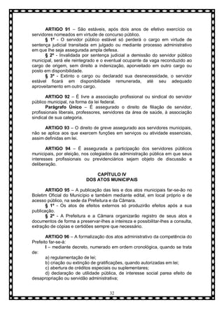 ARTIGO 91 – São estáveis, após dois anos de efetivo exercício os
servidores nomeados em virtude de concurso público.
§ 1º - O servidor público estável só perderá o cargo em virtude de
sentença judicial transitada em julgado ou mediante processo administrativo
em que lhe seja assegurada ampla defesa.
§ 2º - Invalidada por sentença judicial a demissão do servidor público
municipal, será ele reintegrado e o eventual ocupante da vaga reconduzido ao
cargo de origem, sem direito a indenização, aporveitado em outro cargo ou
posto em disponibilidade.
§ 3º - Extinto o cargo ou declaradd sua desnecessidade, o servidor
estável ficará em disponibilidade remunerada, até seu adequado
aproveitamento em outro cargo.
ARTIGO 92 – É livre a associação profissional ou sindical do servidor
público municipal, na forma da lei federal.
Parágrafo Ùnico – É assegurado o direito de filiação de servidor,
profissionais liberais, professores, servidores da área de saúde, à associação
sindical de sua categoria.
ARTIGO 93 – O direito de greve assegurado aos servidores municipais,
não se aplica aos que exercem funções em serviços ou atividade essenciais,
assim definidas em lei.
ARTIGO 94 – É assegurada a participação dos servidores públicos
municipais, por eleição, nos colegiados da administração pública em que seus
interesses profissionais ou previdenciários sejam objeto de discussão e
deliberação.
CAPÍTULO IV
DOS ATOS MUNICIPAIS
ARTIGO 95 – A publicação das leis e dos atos municipais far-se-ão no
Boletim Oficial do Município e também mediante edital, em local próprio e de
acesso público, na sede da Prefeitura e da Câmara.
§ 1º - Os atos de efeitos externos só produzirão efeitos após a sua
publicação.
§ 2º - A Prefeitura e a Câmara organizarão registro de seus atos e
documentos de forma a preservar-lhes a inteireza e possibilitar-lhes a consulta,
extração de cópias e certidões sempre que necessário.
ARTIGO 96 – A formalização dos atos administrativo da competência do
Prefeito far-se-á:
I – mediante decreto, numerado em ordem cronológica, quando se trata
de:
a) regulamentação de lei;
b) criação ou extinção de gratificações, quando autorizadas em lei;
c) abertura de créditos especiais ou suplementares;
d) declaração de utilidade pública, de interesse social parea efeito de
desapropriação ou servidão administrativa;
32

 