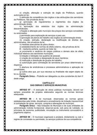 e) criação, alteração e extinção de órgão da Prefeitura, quando
autorizada em lei;
f) definição de competência dos órgãos e das atribuições dos servidores
da Prefeitura, não privativas de lei;
g) aprovação de regulamentos e regimentos dos órgãos da
administração direta;
h) aprovação dos estatutos dos órgãos da administração
descentralizada;
i) fixação e alteração pelo município dos preços dos serviços concedidos
ou autorizados;
j) permissão para exploração de serviços e para uso;
l) aprovação de planos de trabalho dos órgãos da administração direta;
m) criação, extinção, declaração ou modificação de direitos dos
administrados, não privativos da lei;
n) medidas executórias do plano diretor;
o) estabelecimento de normas de efeito externo, não privativas de lei.
II – mediante portaria, quando se tratar de:
a) provimento e vacância de cargos públicos e demais atos de efeito
individual relativos aos servidores municipais;
b) lotação e relotação nos quadros de pessoal;
c) criação de comissão e designação de seus membros;
d) instituição e dissolução de grupos de trabalho;
e) autorização para contratação de servidores por prazo determinado e
dispensa;
f) abertura de sindicâncias e processos administrativos e aplicação de
penalidades;
g) outros atos que, por sua natureza ou finalidade não sejam objeto de
lei ou decreto.
Parágrafo Ùnico – Poderão ser delegados os atos constantes do item II
deste artigo.
CAPÍTULO V
DAS OBRAS E SERVIÇOS MUNICIPAIS
ARTIGO 97 – A execução de obras públicas municipais, deverá ser
sempre precedida de projetos elaborados segundo as normas técnicas
adequadas.
ARTIGO 98 – A lei municipal, observadas as normas gerais
estabelecidas pela União, disciplinará o procedimento de licitação imprescritível
à contratação de obras, serviços, compras e alienações do município.
Parágrafo Ùnico – Nas licitações do Município e de suas entidades da
administração indireta fundacional, observar-se-ão, sob pena de nulidade, os
princípios de isonomia, publicidade, vinculação ou instrumento convocatório e
julgamento objetivo.
ARTIGO 99 – O município organizará e prestará, diretamente ou sob o
regime de concessão ou permissão, os serviços públicos de sua competência.

33

 