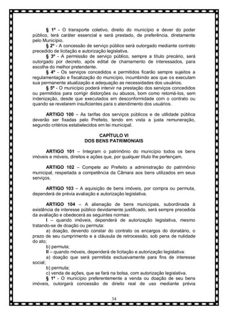 § 1º - O transporte coletivo, direito do município e dever do poder
público, terá caráter essencial e será prestado, de preferência, diretamente
pelo Município.
§ 2º - A concessão de serviço público será outorgado mediante contrato
precedido de licitação e autorização legislativa.
§ 3º - A permissão de serviço público, sempre a título precário, será
outorgado por decreto, após edital de chamamento de interessados, para
escolha do melhor pretendente.
§ 4º - Os serviços concedidos e permitidos ficarão sempre sujeitos a
regulamentação e fiscalização do município, incumbindo aos que os executam
sua permanente atualização e adequação as necessidades dos usuários.
§ 5º - O município poderá intervir na prestação dos serviços concedidos
ou permitidos para corrigir distorções ou abusos, bom como retomá-los, sem
indenização, desde que executados em desconformidade com o contrato ou
quando se revelarem insuficientes para o atendimento dos usuários.
ARTIGO 100 – As tarifas dos serviços públicos e de utilidade pública
deverão ser fixadas pelo Prefeito, tendo em vista a justa remuneração,
segundo critérios estabelecidos em lei municipal.
CAPÍTULO VI
DOS BENS PATRIMONIAIS
ARTIGO 101 – Integram o patrimônio do município todos os bens
imóveis e móveis, direitos e ações que, por qualquer título lhe pertençam.
ARTIGO 102 – Compete ao Prefeito a administração do patrimônio
municipal, respeitada a competência da Câmara aos bens utilizados em seus
serviços.
ARTIGO 103 – A aquisição de bens imóveis, por compra ou permuta,
dependerá de prévia avaliação e autorização legislativa.
ARTIGO 104 – A alienação de bens municipais, subordinada à
existência de interesse público devidamente justificado, será sempre precedida
da avaliação e obedecerá as seguintes normas:
I – quando imóveis, dependerá de autorização legislativa, mesmo
tratando-se de doação ou permuta:
a) doação, devendo constar do contrato os encargos do donatário, o
prazo de seu cumprimento e a cláusula de retrocessão, sob pena de nulidade
do ato;
b) permuta;
II – quando móveis, dependerá de licitação e autorização legislativa:
a) doação que será permitida exclusivamente para fins de interesse
social;
b) permuta;
c) venda de ações, que se fará na bolsa, com autorização legislativa.
§ 1º - O município preferentemente a venda ou doação de seu bens
imóveis, outorgará concessão de direito real de uso mediante prévia
34

 