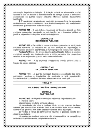 autorização legislativa e licitação. A licitação poderá ser dispensada por lei
quando o uso se destinar a concessionária de serviço público, a entidades
assistenciais ou quando houver relevante interesse público, devidamente
justificado.
§ 2º - As áreas transferidas ao município, em decorrência da aprovação
de loteamento, serão consideradas bens dominiais enquanto não se efetivares
benfeitorias que lhes dêem outra destinação.
ARTIGO 105 – O uso de bens municipais por terceiros poderá ser feito
mediante concessão, permissão ou autorização, se o interesse público o
justificar, dependendo de prévia autorização legislativa.
CAPÍTULO VII
DOS PREÇOS PÚBLICOS
ARTIGO 106 – Para obter o ressarcimento da prestação de serviços de
natureza comercial ou industrial ou de sua atenção na organização e
exploração de atividades econômicas, o município poderá cobrar preço público.
Parágrafo Ùnico – Os preços devidos pela utilização de bens e serviços
municipais deverão ser fixados de modo a cobrir os custos dos respectivos
serviços e ser reajustados quando se tornarem deficitários.
ARTIGO 107 – A lei municipal estabelecerá outros critérios para a
fixação de preços públicos.
CAPÍTULO VIII
DA GUARDA MUNICIPAL
ARTIGO 108 – A guarda municipal destina-se à proteção dos bens,
patrimônio, serviços e instalações do município e terá organização,
funcionamento e comando na forma da lei complementar municipal.
TÍTULO IV
DA ADMINISTRAÇÃO E DO ORÇAMENTO
CAPÍTULO I
DOS TRIBUTOS
ARTIGO 109 – Compete ao município instituir os seguintes tributos:
I – imposto sobre:
a) propriedade predial e territorial urbana;
b) transmissão inter vivo, a qualquer título, por ato oneroso, de bens
imóveis, por natureza ou acessão física e de direitos reais sobre imóveis,
exceto os de garantia, bem como cessão de direitos à sua aquisição;
c) vendas a varejo de combustíveis líquidos e gasosos, exceto óleo
diesel e gás butano;
d) serviços de qualquer natureza, não compreendidos na competência
do Estado e definidos em lei complementar federal;
35

 