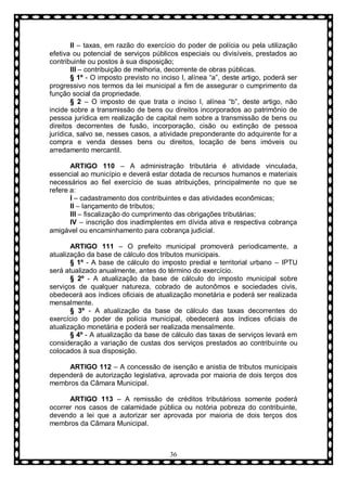 II – taxas, em razão do exercício do poder de polícia ou pela utilização
efetiva ou potencial de serviços públicos especiais ou divisíveis, prestados ao
contribuinte ou postos à sua disposição;
III – contribuição de melhoria, decorrente de obras públicas.
§ 1º - O imposto previsto no inciso I, alínea “a”, deste artigo, poderá ser
progressivo nos termos da lei municipal a fim de assegurar o cumprimento da
função social da propriedade.
§ 2 – O imposto de que trata o inciso I, alínea “b”, deste artigo, não
incide sobre a transmissão de bens ou direitos incorporados ao patrimônio de
pessoa jurídica em realização de capital nem sobre a transmissão de bens ou
direitos decorrentes de fusão, incorporação, cisão ou extinção de pessoa
jurídica, salvo se, nesses casos, a atividade preponderante do adquirente for a
compra e venda desses bens ou direitos, locação de bens imóveis ou
arredamento mercantil.
ARTIGO 110 – A administração tributária é atividade vinculada,
essencial ao município e deverá estar dotada de recursos humanos e materiais
necessários ao fiel exercício de suas atribuições, principalmente no que se
refere a:
I – cadastramento dos contribuintes e das atividades econômicas;
II – lançamento de tributos;
III – fiscalização do cumprimento das obrigações tributárias;
IV – inscrição dos inadimplentes em dívida ativa e respectiva cobrança
amigável ou encaminhamento para cobrança judicial.
ARTIGO 111 – O prefeito municipal promoverá periodicamente, a
atualização da base de cálculo dos tributos municipais.
§ 1º - A base de cálculo do imposto predial e territorial urbano – IPTU
será atualizado anualmente, antes do término do exercício.
§ 2º - A atualização da base de cálculo do imposto municipal sobre
serviços de qualquer natureza, cobrado de autonômos e sociedades civis,
obedecerá aos índices oficiais de atualização monetária e poderá ser realizada
mensalmente.
§ 3º - A atualização da base de cálculo das taxas decorrentes do
exercício do poder de polícia municipal, obedecerá aos índices oficiais de
atualização monetária e poderá ser realizada mensalmente.
§ 4º - A atualização da base de cálculo das taxas de serviços levará em
consideração a variação de custas dos serviços prestados ao contribuinte ou
colocados à sua disposição.
ARTIGO 112 – A concessão de isenção e anistia de tributos municipais
dependerá de autorização legislativa, aprovada por maioria de dois terços dos
membros da Câmara Municipal.
ARTIGO 113 – A remissão de créditos tributárioss somente poderá
ocorrer nos casos de calamidade pública ou notória pobreza do contribuinte,
devendo a lei que a autorizar ser aprovada por maioria de dois terços dos
membros da Câmara Municipal.

36

 