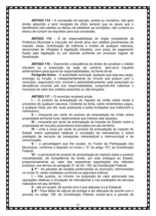 ARTIGO 114 – A concessão de isenção, anistia ou moratória, não gera
direito adquirido e será revogada de ofício sempre que se apure que o
beneficiário não satisfez ou deixou de satisfazer as condições, não cumpria ou
deixou de cumprir os requisitos para sua concessão.
ARTIGO 115 – É de responsabilidade do órgão competente da
Prefeitura Municipal a inscrição em dívida ativa dos créditos provenientes de
imposto, taxas, contribuição de melhoria e multas de qualquer natureza,
decorrentes de infrações à legislação tributária, com prazo de pagamento
fixado pela legislação ou por decisão proferida em processo regular de
fiscalização.
ARTIGO 116 – Ocorrendo a decadência do direito de constituir o crédito
tributário ou a prescrição da ação de cobrá-lo, abrir-se-á inquérito
administrativo para apurar as responsabilidades, na forma da lei.
Parágrafo Ùnico – A autoridade municipal, qualquer que seja seu cargo,
emprego ou função, e independentemente do vínculo que possuir com o
município, responderá civil, criminal e administrativamente, pela prescrição ou
decadência ocorrida sob sua responsabilidade, cumprindo-lhe indenizar o
município do valor dos créditos prescritos ou não lançados.
ARTIGO 117 – O município receberá ainda:
I – O produto da arrecadação do imposto da União sobre renda e
proventos de qualquer natureza, incidente na fonte, sobre rendimentos pagos,
a qualquer título, por ele, suas autarquias e pelas fundações que instituírem e
mantiverem;
II – cinquenta por cento do produto da arrecadação da União sobre
propriedade territorial rural, relativamente aos imóveis nele situados;
III – cinquenta por cento da arrecadação do imposto do Estado sobre a
propriedade de veículos automotores licenciados em seu território;
IV – vinte e cinco por cento do produto da arrecadação do imposto do
Estado sobre operações relativas à circulação de mercadorias e sobre
prestação de serviços de transportes interestadual e intermunicipal e de
comunicação;
V – a percentagem que lhe couber, no Fundo de Participação dos
Municípios, conforme o disposto no inciso I, “b” do artigo 157, da Constituição
Federal;
VI – o percentual do produto de arrecadação do imposto sobre o produto
industrializado, de competência da União, por esta entregue ao Estado,
proporcionalmente ao valor das respectivas exportações dos referidos
produtos, nos termos do parágrafo 3º, do Art. 159, da Constituição Federal;
§ 1º - As parcelas de receitas pertencentes ao município, mencionadas
no inciso IV, serão creditados conforme os seguintes critérios:
I – três quartos, no mínimo, na proporção do valor adicionado nas
operações relativas a circulação de mercadorias e nas prestações de serviços
realizados em seu território;
II – até um quarto, de acordo com o que dispuser a Lei Estadual.
§ 2º - Para efeito de cálculo de entrega a ser efetuada de acordo com o
previsto no artigo 159, da Constituição Federal, excluir-se-á a parcela de
37

 
