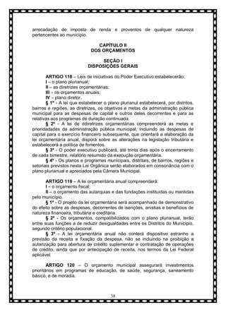 arrecadação do imposto de renda e proventos de qualquer natureza
pertencentes ao município.
CAPÍTULO II
DOS ORÇAMENTOS
SEÇÃO I
DISPOSIÇÕES GERAIS
ARTIGO 118 – Leis de iniciativas do Poder Executivo estabelecerão:
I – o plano plurianual;
II – as diretrizes orçamentárias;
III – os orçamentos anuais;
IV – plano diretor.
§ 1º - A lei que estabelecer o plano plurianul estabelecerá, por distritos,
bairros e regiões, as diretrizes, os objetivos e metas da administração pública
municipal para as despesas de capital e outros deles decorrentes e para as
relativas aos programas de duração continuada.
§ 2º - A lei de ddiretrizes orçamentárias compreenderá as metas e
prioridadades da administração pública municipal, incluindo as despesas de
capital para o exercício financeiro subsequente, que orientará a elaboração da
lei orçamentária anual, disporá sobre as alterações na legislação tributária e
estabelecerá a política de fomentos.
§ 3º - O poder executivo publicará, até trinta dias após o encerramento
de cada bimestre, relatório resumido da execução orçamentária.
§ 4º - Os planos e programas municipais, distritais, de bairros, regiões e
setoriais previstos nesta Lei Orgânica serão elaborados em consonância com o
plano plurianual e apreciados pela Câmara Municipal.
ARTIGO 119 – A lei orçamentária anual compreenderá:
I – o orçamento fiscal;
II – o orçamento das autarquias e das fundações instituídas ou mantidas
pelo município.
§ 1º - O projeto da lei orçamentária será acompanhado de demonstrativo
do efeito sobre as despesas, decorrentes de isenções, anistias e benefícios de
natureza financeira, tributária e creditária.
§ 2º - Os orçamentos, compatibilizados com o plano plurianual, terão
entre suas funções a de reduzir desigualdades entre os Distritos do Município,
segundo critério populacional.
§ 3º - A lei orçamentária anual não conterá dispositivo estranho a
previsão da receita e fixação da despesa, não se incluindo na proibição a
autorização para abertura de crédito suplementar e contratação de operações
de crédito, ainda que por antecipação de receita, nos termos da Lei Federal
aplicável.
ARTIGO 120 – O orçamento municipal assegurará investimentos
prioritários em programas de educação, de saúde, segurança, saneamento
básico, e de moradia.

38

 