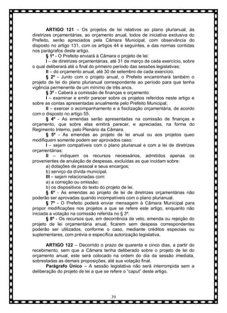 ARTIGO 121 – Os projetos de lei relativos ao plano plurianual, às
diretrizes orçamentárias, ao orçamento anual, todos de iniciativa exclusiva do
Prefeito, serão apreciados pela Câmara Municipal, com observância do
disposto no artigo 131, com os artigos 44 e seguintes, e das normas contidas
nos parágrafos deste artigo.
§ 1º - O Prefeito enviará à Câmara o projeto de lei:
I – de diretrizes orçamentárias, até 31 de março de cada exercício, sobre
o qual deliberará até o final do primeiro período das sessões legislativas;
II – do orçamento anual, até 30 de setembro de cada exercício.
§ 2º - Junto com o projeto anual, o Prefeito encaminhará também o
projeto de lei do plano plurianual correspondente ao período para que tenha
vigência permenente de um mínimo de três anos.
§ 3º - Caberá a comissão de finanças e orçamento:
I – examinar e emitir parecer sobre os projetos referidos neste artigo e
sobre as contas apresentadas anualmente pelo Prefeito Municipal;
II – exercer o acompanhamento e a fisclização orçamentária, de acordo
com o disposto no artigo 55.
§ 4º - As emendas serão apresentadas na comissão de finanças e
orçamento, que sobre elas emitirá parecer, e apreciadas, na forma do
Regimento Interno, pelo Plenário da Câmara.
§ 5º - As emendas ao projeto de lei anual ou aos projetos queo
modifiquem somente podem ser aprovados caso:
I – sejam compatíveis com o plano plurianual e com a lei de diretrizes
orçamentárias;
II – indiquem os recursos necessários, admitidos apenas os
provenientes de anulação de despesas, excluídas as que incidam sobre:
a) dotações de pessoal e seus encargos;
b) serviço da dívida municipal.
III – sejam relacionadas com:
a) a correção ou omissão;
b) os dispositivos do texto do projeto de lei.
§ 6º - As emendas ao projeto de lei de diretrizes orçamentárias não
poderão ser aprovadas quando incompatíveis com o plano plurianual.
§ 7º - O Prefeito poderá enviar mensagem à Câmara Municipal para
propor modificações nos projetos a que se refere este artigo, enquanto não
iniciada a votação na comissão referida no § 3º.
§ 8º - Os recursos que, em decorrência de veto, emenda ou rejeição do
projeto de lei orçamentária anual, ficarem sem despess correspondentes
poderão ser utilizados, conforme o caso, mediante créditos especiais ou
suplementares, com prévia e específica autorização legislativa.
ARTIGO 122 – Decorrido o prazo de quarenta e cinco dias, a partir do
recebimento, sem que a Câmara tenha deliberado sobre o projeto de lei do
orçamento anual, este será colocado na ordem do dia da sessão imediata,
sobrestadas as demais proposições, até sua votação final.
Parágrafo Ùnico – A sessão legislativa não será interrompida sem a
deliberação do projeto de lei a que se refere o “caput” deste artigo.

39

 