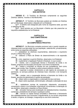 CAPÍTULO II
DOS DISTRITOS
ARTIGO 3º - O Território do Município compreende os seguintes
Distritos: Salema, Tavares e Vila Monte-Mor.
ARTIGO 4º - O Território do Município poderá ser dividido em Distritos
por Lei Municipal, observados o disposto em Lei Estadual.
§ 1º - O Distrito será designado pelo nome da respectiva sede, que terá
a categoria de Vila.
§ 2º - Será eximido por Lei Municipal o Distrito que não preencher os
requisitos estabelecidos na Lei Estadual.
CAPÍTULO III
DAS COMPETÊNCIAS
SEÇÃO I
DA COMPETÊNCIA PRIVATIVA
ARTIGO 5º - Ao Município compete promover tudo o quanto respeite ao
interesse local e ao bem-estar de sua população, cabendo-lhe, privativamente,
entre outras as seguintes atribuições:
I – estabelecer as diretrizes orçamentárias, elaborando o orçamento
anual e o Plano Pluri-anual;
II – elaborar o Plano de Diretor de desenvolvimento e de expansão
urbana;
III – criar, organizar e suprimir Distritos, observada a Lei Estadual;
IV – suplementar a legislação Federal e Estadual, no que couber;
V – manter, com a cooperação técnica e financeira da União e do
Estado, programa de educação pré-escolar e de ensino fundamental;
VI – instituir e arrecadar os tributos de sua competência, bem como
aplicar suas rendas, fixar, fiscalizar e cobrar preços públicos e tarifas;
VII – organizar e prestar, diretamente ou sob regime de concessão ou
permissão, os serviços públicos de interesse local, incluindo o de transporte
coletivo;
VIII – prestar, com a cooperação técnica e financeira da União e do
Estado, serviços de atendimento à saúde da população;
IX – dispor sobre a organização e a execução de seus serviços;
X – dispor sobre aquisição, administração, utilização e alienação de seus
bens;
XI – estabelecer normas de construção, loteamento, arruamento,
zoneamento urbano e as limitações urbanísticas convenientes a ordenação do
seu território, observado o disposto no Plano Diretor;
XII – conceder licença para localização de estabelecimentos industriais,
comerciais, prestadores de serviços e quaisquer outros;
XIII – renovar ou cassar licença concedida e determinar o fechamento
dos estabelecimentos que funcionem irregularmente ou se tornem prejudiciais
à saúde, a higiene, ao sossego, à segurança ou aos bons costumes;
4

 