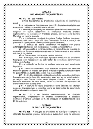 SEÇÃO II
DAS VEDAÇÕES ORÇAMENTÁRIAS
ARTIGO 123 – São vedadas:
I – o início de programas ou projetos não incluídos na lei orçamentária
anual;
II – a realização de despesas ou a assunção de obrigações diretas que
excedam os créditos orçamentários ou adicionais;
III – a realização de operações de crédito que excedam o montante das
despesas de capital, ressalvadas as autorizadas mediante créditos
suplementares ou especiaiscom finalidade precisa, aprovados pela Câmara
Municipal por maioria absoluta;
IV – a vinculação de receita de impostos a órgãos, fundo ou despesas,
ressalvado o disposto no artigo 167, IV da Constituição Federal, e prestação de
garantias às operações de crédito por antecipação de receita;
V – a abertuta de crédito suplementar ou especial sem prévia
autorização legislativa e sem indicação dos recursos correspondentes;
VI – a transposição, o remanejamento ou a transferência de recursos de
uma categoria de programação para outra ou de órgão para outro, sem prévia
autorização legislativa;
VII – a concessão ou utilização de créditos limitados;
VIII – a utilização, sem autorização legislativa de recursos do orçamento
fiscal para suprir necessidades ou coibir déficit de entidades da administração
indireta e de fundos;
IX – a instituição de fundos de qualquer natureza, sem autorização
legislativa.
§ 1º - Nenhum investimento cuja execução ultrapasse um exercício
financeiro poderá ser iniciado sem prévia inclusão no plano plurianual ou sem
lei que autorize a inclusão, sob pena de responsabilidade.
§ 2º - Os créditos especiais e extraordinários terão vigência no exercício
financeiro em que tenham sido autorizados, salvo seo ato de autorização for
promulgado nos últimos quatro meses daquele exercício, caso em que,
reabertos noslimites de seus saldos, serão incorporados ao orçamento do
exercício financeiro subsequente.
§ 3º - A abertura de crédito extraordinário será admitida para atender
despesas imprescindíveis e urgentes, como as decorrentes de calamidade
pública, observado o disposto no art. 50.
ARTIGO 124 – Os recursos correspondentes às dotações
orçamentárias, compreendidos os créditos suplementares e especiais
destinados à Câmara Municipal, ser-lhe-ão entregues em duodécimos até o dia
20 de cada mês.
SEÇÃO III
DA EXECUÇÃO ORÇAMENTÁRIA
ARTIGO 125 – A excução do orçamento do município se refletirá na
obtenção das receitas próprias, transferidas e outras, bem como na utilização

40

 
