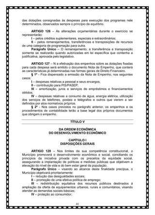 das dotações consignadas às despesas para execução dos programas nele
determinados, observados sempre o princípio de equilíbrio.
ARTIGO 126 – As alterações orçamentárias durante o exercício se
representarão:
I – pelos créditos suplementares, especiais e extraordinários;
II – pelos remanejamentos, transferências e transposições de recursos
de uma categoria de programação para outra.
Parágrafo Ùnico – O remanejamento, a transferência e transposição
somente se realizarão quando autorizadas em lei específica que contenha a
justificativa, aprovada pelo legislativo.
ARTIGO 127 – N a efetivação dos empenhos sobre as dotações fixadas
para cada despesa será emitido o documento Nota de Empenho, que conterá
as características já determinadas nas formas gerais de Direito Financeiro.
§ 1º - Fica dispensado a emissão da Nota de Empenho, nos seguintes
casos:
I – despesas relativas a pessoal e seus encargos;
II – contribuição para PIS/PASEP;
III – amortização, juros e serviços de empréstimos e financiamentos
obtidos;
IV – despesas relativas a consumo de água, energia elétrica, utilização
dos serviços de telefones, postais e telégrafos e outros que vierem a ser
definidos por atos normativos próprios.
§ 2º - Nos casos previstos no parágrafo anterior, os empenhos e os
procedimentos de contabilidade terão a base legal dos próprios documentos
que obrigam o empenho.
TÍTULO V
DA ORDEM ECONÔMICA
DO DESENVOLVIMENTO ECONÔMICO
CAPÍTULO I
DISPOSIÇÕES GERAIS
ARTIGO 128 – Nos limites da sua competência constitucional, o
Município promoverá o desenvolvimento econômico e social, conciliando os
princípios da iniciativa privada com os preceitos da equidade social,
assegurando a implantação de políticas e medidas públicas que objetivem a
elevação do nível de vida e do bem estar geral da população.
Parágrafo Ùnico – visando ao alcance desta finalidade precípua, o
Município objetivará prioritariamente:
I – redução das desigualdades sociais;
II – promoção de uma efetiva política de emprego;
III – redistribuição equitativa dos recursos públicos destinados à
ampliação da oferta de equipamentos urbanos, rurais e comunitários, visando
atender as demandas sociais básicas;
IV – proteção ao consumidor;
41

 