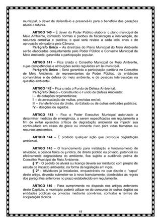 municipal, o dever de defendê-lo e preservá-lo para o benefício das gerações
atuais e futuras.
ARTIGO 140 – É dever do Poder Público elaborar o plano municipal de
Meio Ambiente, contendo normas e padões de fiscalização e intervenção, de
natureza corretiva e punitiva, o qual será revisto a cada dois anos e de
aprovação obrigatória pela Câmara.
Parágrafo Ùnico – As diretrizes do Plano Municipal do Meio Ambiente
serão elaborados conjuntamente pelo Poder Público e Conselho Municipal de
Meio Ambiente, garantida a participação popular.
ARTIGO 141 – Fica criado o Conselho Municipal de Meio Ambiente,
cujas competências e atribuições serão reguladas em lei municipal.
Parágrafo Ùnico – Será garantida a participação paritária no Conselho
de Meio Ambiente, de representantes do Poder Público, de entidades
comunitárias e de defesa do meio ambiente, e de pessoas interessadas na
questão ambiental.
ARTIGO 142 – Fica criado o Fundo de Defesa Ambiental.
Parágrafo Ùnico – Constituirão o Fundo de Defesa Ambiental:
I – de dotações orçamentárias;
II – da arrecadação de multas, previstas em lei;
III – transferências da União, do Estado ou de outras entidades públicas;
IV – doações ou legados.
ARTIGO 143 – Fica o Poder Executivo Municipal autorizado a
determinar medidas de emergência, a serem especificadas em regulamento a
fim de evitar episódios críticos de degradação ambiental ou impedir sua
continuidade em casos de greve ou iminente risco para vidas humanas ou
recursos ambientais.
ARTIGO 144 – É proibido qualquer ação que provoque degradação
ambiental.
ARTIGO 145 – O licenciamento para instalação e funcionamento de
atividade, a pessoa física ou jurídica, de direito público ou privado, potencial ou
efetivamente degradadora do ambiente, fica sujeito a audiência prévia do
Conselho Municipal de Meio Ambiente.
§ 1º - O pedido de alvará ou licença deverá ser instituído com projeto de
estudo de impacto ambiental, na forma da legislação em vigor.
§ 2º - Atividades já instaladas, enquadráveis no que dispõe o “caput”
deste artigo, deverão submeter-se à novo licenciamento, obedecidas as regras
dos parágrafos anteriores no prazo estabelecido em regulamento.
ARTIGO 146 – Para cumprimento no disposto nos artigos anteriores
deste Capítulo, o município poderá utilizar-se do concurso de outros órgãos ou
entidades públicas ou privadas mediante convênios, contratos e termos de
cooperação técnica.

44

 