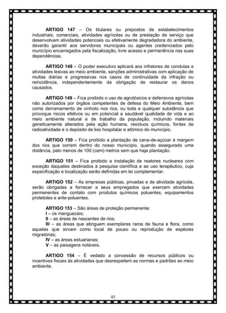 ARTIGO 147 – Os titulares ou prepostos de estabelecimentos
industriais, comerciais, atividades agrícolas ou de prestação de serviço que
desenvolvam atividades potenciais ou efetivamente degradadora do ambiente,
deverão garantir aos servidores municipais ou agentes credenciados pelo
município encarregados pela fiscalização, livre acesso e permanência nas suas
dependências.
ARTIGO 148 – O poder executivo aplicará aos infratores de condutas e
atividades lesivas ao meio ambiente, sanções administrativas com aplicação de
multas diárias e progressivas nos casos de continuidade da infração ou
reincidência, independentemente da obrigação de restaurar os danos
causados.
ARTIGO 149 – Fica proibido o uso de agrotóxicos e defensivos agrícolas
não autorizados por órgãos competentes de defesa do Meio Ambiente, bem
como derramamento de vinhoto nos rios, ou toda e qualquer substância que
provoque riscos efetivos ou em potencial a saudável qualidade de vida e ao
meio ambiente natural e de trabalho da população, incluindo materiais
geneticamente alterados pela ação humana, resíduos químicos, fontes de
radioatividade e o depósito de lixo hospitalar e atômico do município.
ARTIGO 150 – Fica proibido a plantação de cana-de-açúcar à margem
dos rios que correm dentro do nosso município, quando assegurado uma
distância, pelo menos de 100 (cem) metros sem que haja plantação.
ARTIGO 151 – Fica proibido a instalação de reatores nucleares com
exceção daqueles destinados à pesquisa científica e ao uso terapêutico, cuja
especificação e localização serão definidas em lei complementar.
ARTIGO 152 – As empresas públicas, privadas e de atividade agrícola,
serão obrigadas a fornecer a seus empregados que exercem atividades
permanentes de contato com produtos químicos poluentes, equipamentos
protetotes e ante-poluentes.
ARTIGO 153 – São áreas de proteção permanente:
I – os manguezais;
II – as áreas de nascentes de rios;
III – as áreas que abriguem exemplares raros de fauna e flora, como
aquelas que sirvam como local de pouso ou reprodução de espécies
migratórias;
IV – as áreas estuarianas;
V – as paisagens notáveis.
ARTIGO 154 – É vedado a concessão de recursos públicos ou
incentivos fiscais às atividades que desrespeitem as normas e padrões ao meio
ambiente.

45

 