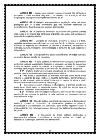 ARTIGO 155 – Aquele que explorar recursos minerais fica obrigado a
recuperar o meio ambiente degradado, de acordo com a solução técnica
exigida pelo órgão público competente na forma da lei.
ARTIGO 156 – É obrigado a recuperação da vegetação nativa nas áreas
protegidas por lei e todo proprietário que não respeitar restrições ao
desmatamento, deverá recuperar as áreas desmatadas.
ARTIGO 157 – Compete ao município, no prazo de 180 (cento e oitenta)
dias, exigir o inventário das condições ambientais das áreas sob ameaça de
degradação ou já degradadas.
ARTIGO 158 – Compete ao município, preservar a fauna e a flora,
vedadas as práticas que coloquem em risco sua função ecológica, provoquem
extinção de espécies ou submetam os animais a crueldade, fiscalizando a
extração, captura, transporte, comercialização e consumo de suas espécies e
subprodutos.
ARTIGO 159 – Será garantido a educação ambiental em todos os níveis
de ensino da rede escolar do município.
ARTIGO 160 – A zona costeira, no território do Município, é patrimônio
ambiental, cultural, paisagístico, histórico e ecológico, na faixa de quinhentos
metros de largura, a partir da preamar de sizígia para o interior do continente,
cabendo ao município sua defesa e preservação, na forma da lei específica.
§ 1º - O plano diretor do município, disciplinará as construções na zona
costeira, obedecendo entre outros os seguintes requisitos:
I – nas áreas já urbanizadas ou loteadas, que terá como altura inicial
máxima o gabarito de doze metros e noventa centímetros, compreendendo
piloto de três andares, podendo atingir trinta e cinco metros de altura, a partir
de quinhentos metros mencionados neste artigo;
II – nas áreas a serem loteadas e urbanizadas, a primeira quadra da
praia deve distar cento e cinquenta metros da maré de sizígia para o
continente, observado o disposto neste artigo.
§ 2º - Constitui crime de responsabilidade a concessão de licença para
construção ou reforma de prédios na orla marítima em desacordo com o
disposto neste artigo.
ARTIGO 161 – O poder público interditará rigorosamente a deposição de
resíduos domésticos, industriais, de abatedouros públicos e privados,
hospitalares e assemelhados ou comerciais, com efeitos negativos sobre o
meio ambiente, nos recursos hídricos, sem o devido tratamento dos afluentes
lançados.
ARTIGO 162 – O loteamento de áreas públicas destinadas a
equipamentos urbanos, comunitários e espaços verdes, só poderá ser
realizada a substituição por outra área semelhante.

46

 