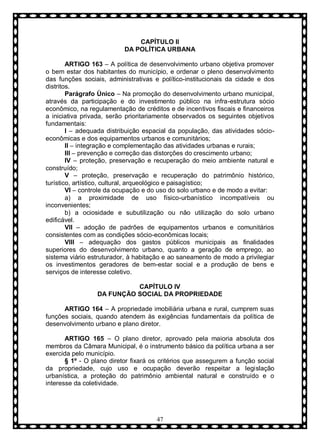 CAPÍTULO II
DA POLÍTICA URBANA
ARTIGO 163 – A política de desenvolvimento urbano objetiva promover
o bem estar dos habitantes do município, e ordenar o pleno desenvolvimento
das funções sociais, administrativas e político-institucionais da cidade e dos
distritos.
Parágrafo Ùnico – Na promoção do desenvolvimento urbano municipal,
através da participação e do investimento público na infra-estrutura sócio
econômico, na regulamentação de créditos e de incentivos fiscais e financeiros
a iniciativa privada, serão prioritariamente observados os seguintes objetivos
fundamentais:
I – adequada distribuição espacial da população, das atividades sócioeconômicas e dos equipamentos urbanos e comunitários;
II – integração e complementação das atividades urbanas e rurais;
III – prevenção e correção das distorções do crescimento urbano;
IV – proteção, preservação e recuperação do meio ambiente natural e
construído;
V – proteção, preservação e recuperação do patrimônio histórico,
turístico, artístico, cultural, arqueológico e paisagístico;
VI – controle da ocupação e do uso do solo urbano e de modo a evitar:
a) a proximidade de uso físico-urbanístico incompatíveis ou
inconvenientes;
b) a ociosidade e subutilização ou não utilização do solo urbano
edificável.
VII – adoção de padrões de equipamentos urbanos e comunitários
consistentes com as condições sócio-econômicas locais;
VIII – adequação dos gastos públicos municipais as finalidades
superiores do desenvolvimento urbano, quanto a geração de emprego, ao
sistema viário estruturador, à habitação e ao saneamento de modo a privilegiar
os investimentos geradores de bem-estar social e a produção de bens e
serviços de interesse coletivo.
CAPÍTULO IV
DA FUNÇÃO SOCIAL DA PROPRIEDADE
ARTIGO 164 – A propriedade imobiliária urbana e rural, cumprem suas
funções sociais, quando atendem às exigências fundamentais da política de
desenvolvimento urbano e plano diretor.
ARTIGO 165 – O plano diretor, aprovado pela maioria absoluta dos
membros da Câmara Municipal, é o instrumento básico da política urbana a ser
exercida pelo município.
§ 1º - O plano diretor fixará os critérios que assegurem a função social
da propriedade, cujo uso e ocupação deverão respeitar a legislação
urbanística, a proteção do patrimônio ambiental natural e construído e o
interesse da coletividade.

47

 