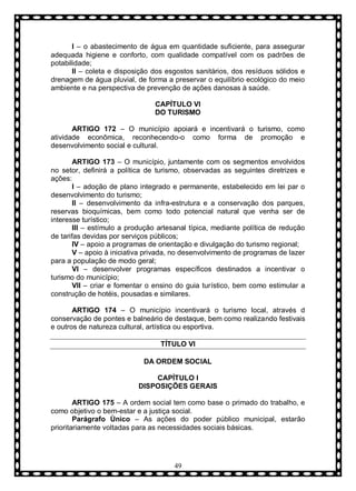 I – o abastecimento de água em quantidade suficiente, para assegurar
adequada higiene e conforto, com qualidade compatível com os padrões de
potabilidade;
II – coleta e disposição dos esgostos sanitários, dos resíduos sólidos e
drenagem de água pluvial, de forma a preservar o equilíbrio ecológico do meio
ambiente e na perspectiva de prevenção de ações danosas à saúde.
CAPÍTULO VI
DO TURISMO
ARTIGO 172 – O município apoiará e incentivará o turismo, como
atividade econômica, reconhecendo-o como forma de promoção e
desenvolvimento social e cultural.
ARTIGO 173 – O município, juntamente com os segmentos envolvidos
no setor, definirá a política de turismo, observadas as seguintes diretrizes e
ações:
I – adoção de plano integrado e permanente, estabelecido em lei par o
desenvolvimento do turismo;
II – desenvolvimento da infra-estrutura e a conservação dos parques,
reservas bioquímicas, bem como todo potencial natural que venha ser de
interesse turístico;
III – estímulo a produção artesanal típica, mediante política de redução
de tarifas devidas por serviços públicos;
IV – apoio a programas de orientação e divulgação do turismo regional;
V – apoio à iniciativa privada, no desenvolvimento de programas de lazer
para a população de modo geral;
VI – desenvolver programas específicos destinados a incentivar o
turismo do município;
VII – criar e fomentar o ensino do guia turístico, bem como estimular a
construção de hotéis, pousadas e similares.
ARTIGO 174 – O município incentivará o turismo local, através d
conservação de pontes e balneário de destaque, bem como realizando festivais
e outros de natureza cultural, artística ou esportiva.
TÍTULO VI
DA ORDEM SOCIAL
CAPÍTULO I
DISPOSIÇÕES GERAIS
ARTIGO 175 – A ordem social tem como base o primado do trabalho, e
como objetivo o bem-estar e a justiça social.
Parágrafo Ùnico – As ações do poder público municipal, estarão
prioritariamente voltadas para as necessidades sociais básicas.

49

 