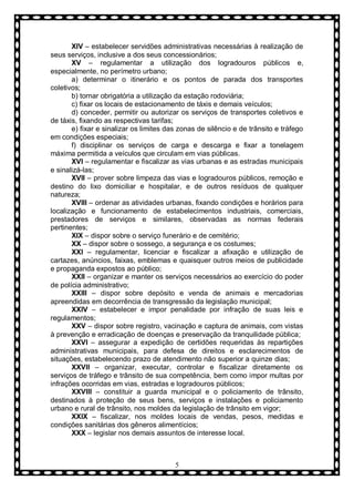 XIV – estabelecer servidões administrativas necessárias à realização de
seus serviços, inclusive a dos seus concessionários;
XV – regulamentar a utilização dos logradouros públicos e,
especialmente, no perímetro urbano;
a) determinar o itinerário e os pontos de parada dos transportes
coletivos;
b) tornar obrigatória a utilização da estação rodoviária;
c) fixar os locais de estacionamento de táxis e demais veículos;
d) conceder, permitir ou autorizar os serviços de transportes coletivos e
de táxis, fixando as respectivas tarifas;
e) fixar e sinalizar os limites das zonas de silêncio e de trânsito e tráfego
em condições especiais;
f) disciplinar os serviços de carga e descarga e fixar a tonelagem
máxima permitida a veículos que circulam em vias públicas.
XVI – regulamentar e fiscalizar as vias urbanas e as estradas municipais
e sinalizá-las;
XVII – prover sobre limpeza das vias e logradouros públicos, remoção e
destino do lixo domiciliar e hospitalar, e de outros resíduos de qualquer
natureza;
XVIII – ordenar as atividades urbanas, fixando condições e horários para
localização e funcionamento de estabelecimentos industriais, comerciais,
prestadores de serviços e similares, observadas as normas federais
pertinentes;
XIX – dispor sobre o serviço funerário e de cemitério;
XX – dispor sobre o sossego, a segurança e os costumes;
XXI – regulamentar, licenciar e fiscalizar a afixação e utilização de
cartazes, anúncios, faixas, emblemas e quaisquer outros meios de publicidade
e propaganda expostos ao público;
XXII – organizar e manter os serviços necessários ao exercício do poder
de polícia administrativo;
XXIII – dispor sobre depósito e venda de animais e mercadorias
apreendidas em decorrência de transgressão da legislação municipal;
XXIV – estabelecer e impor penalidade por infração de suas leis e
regulamentos;
XXV – dispor sobre registro, vacinação e captura de animais, com vistas
à prevenção e erradicação de doenças e preservação da tranquilidade pública;
XXVI – assegurar a expedição de certidões requeridas às repartições
administrativas municipais, para defesa de direitos e esclarecimentos de
situações, estabelecendo prazo de atendimento não superior a quinze dias;
XXVII – organizar, executar, controlar e fiscalizar diretamente os
serviços de tráfego e trânsito de sua competência, bem como impor multas por
infrações ocorridas em vias, estradas e logradouros públicos;
XXVIII – constituir a guarda municipal e o policiamento de trânsito,
destinados à proteção de seus bens, serviços e instalações e policiamento
urbano e rural de trânsito, nos moldes da legislação de trânsito em vigor;
XXIX – fiscalizar, nos moldes locais de vendas, pesos, medidas e
condições sanitárias dos gêneros alimentícios;
XXX – legislar nos demais assuntos de interesse local.

5

 
