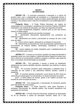 SEÇÃO I
DA EDUCAÇÃO
ARTIGO 176 – O município promoverá a educação e o ensino de
primeiro grau, com a colaboração da sociedade e a cooperação técnica e
financeira da União e do Estado, visando ao pleno desenvolvimento da pessoa
humana, e seu preparo para o exercício da cidadania e sua qualificação para o
trabalho.
Parágrafo Ùnico – O Poder Público Municipal, em regime de
colaboração com a sociedade e assistência dos Governos Federal e Estadual,
organizará o seu sistema de educação, com base nos seguintes princípios:
I – ensino fundamental obrigatório, inclusive para os que não tiverem
acesso na idade própria;
II – ensino público gratuito nas escolas municipais;
III – atendimento educacional especialmente aos portadores de
deficiência física;
IV – atendimento em creche e pré-escolar as crianças de zero a seis
anos de idade;
V – ensino noturno regular, adequado às condições do educando;
VI – atendimento ao educando por meio de programas suplementares de
fornecimento de material didático, alimentação, assistência à saúde e
transporte;
VII – ensino religioso de caráter obrigatório para o estabelecimento de
ensino e facultado para o aluno.
ARTIGO 177 – O ensino no município, pautado nos ideais de liberdade e
igualdade social, tem como objetivo o desenvolvimento integral do homem que,
com o domínio do conhecimento científico e respeito a natureza, seja capaz de
atuar no processo de transformação da sociedade.
ARTIGO 178 – Fica garantido o acesso à escola ao trabalhador
adolescente que exerce atividade agrícola, respeitado sua ausência na época
de colheita.
§ 1º - Os currículos escolares serão adequados à realidade local, a
valoração de sua cultura e seu patrimônio histórico artístico, cultural e
ambiental.
§ 2º - O município aplicará anualmente, nunca menos de 20% (vinte por
cento) da sua receita geral, na manutenção e no desenvolvimento do ensino.
§ 3º - A teoria básica de música, passa a ser matéria curricular nas
escolas da rede municipal de ensino.
ARTIGO 179 – Fica assegurado a manutenção de transporte gratuito
para estudantes de nível superior.
Parágrafo Ùnico – O Poder Executivo, dará apoio financeiro a
entidades reconhecidas de utilidade pública, que prestem assistência aos
estudantes do município.
ARTIGO 180 – O Poder Executivo Municipal, obedecerá as disposições
da lei de diretrizes e bases da educação nacional, desta Lei e das
50

 