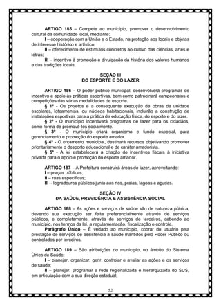 ARTIGO 185 – Compete ao município, promover o desenvolvimento
cultural da comunidade local, mediante:
I – cooperação com a União e o Estado, na proteção aos locais e objetos
de interesse histórico e artístico;
II – oferecimento de estímulos concretos ao cultivo das ciências, artes e
letras;
III – incentivo à promoção e divulgação da história dos valores humanos
e das tradições locais.
SEÇÃO III
DO ESPORTE E DO LAZER
ARTIGO 186 – O poder público municipal, desenvolverá programas de
incentivo e apoio às práticas esportivas, bem como patrocinará campeonatos e
competições das várias modalidades de esporte.
§ 1º - Os projetos e a consequente execução de obras de unidade
escolares, loteamentos, ou núcleos habitacionais, incluirão a construção de
instalações esportivas para a prática de educação física, do esporte e do lazer.
§ 2º - O município incentivará programas de lazer para os cidadãos,
como forma de promovê-los socialmente.
§ 3º - O município criará organismo e fundo especial, para
gerenciamento e promoção do esporte amador.
§ 4º - O orçamento municipal, destinará recursos objetivando promover
prioritariamente o desporto educacional e de caráter amadorista.
§ 5º - A lei estabelecerá a criação de incentivos fiscais à iniciativa
privada para o apoio e promoção do esporte amador.
ARTIGO 187 – A Prefeitura construirá áreas de lazer, aproveitando:
I – praças públicas;
II – ruas específicas;
III – logradouros públicos junto aos rios, praias, lagoas e açudes.
SEÇÃO IV
DA SAÚDE, PREVIDÊNCIA E ASSISTÊNCIA SOCIAL
ARTIGO 188 – As ações e serviços de saúde são de natureza pública,
devendo sua execução ser feita preferencialmente através de serviços
públicos, e completamente, através de serviços de terceiros, cabendo ao
município, nos termos da lei, a regulamentação, fiscalização e controle.
Parágrafo Ùnico – È vedado ao município, cobrar do usuário pela
prestação de serviços de assistência à saúde mantidos pelo Poder Público ou
controlados por terceiros.
ARTIGO 189 – São atribuições do município, no âmbito do Sistema
Ùnico de Saúde:
I – planejar, organizar, gerir, controlar e avaliar as ações e os serviços
de saúde;
II – planejar, programar a rede regionalizada e hierarquizada do SUS,
em articulação com a sua direção estadual;
52

 