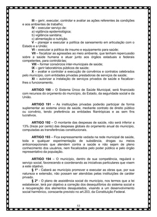 III – gerir, executar, controlar e avaliar as ações referentes às condições
e aos ambientes de trabalho;
IV – executar serviço de:
a) vigilância epidemiológica;
b) vigilância sanitária;
c) alimentação e nutrição.
V – planejar e executar a política de saneamento em articulação com o
Estado e a União;
VI – executar a política de insumo e equipamento para saúde;
VII – fiscalizar as agressões ao meio ambiente, que tenham repercussão
sobre a saúde humana e atuar junto aos órgãos estaduais e federais
competentes, para controlá-las;
VIII – formar consórcios inter-municipais de saúde;
IX – gerir laboratórios públicos de saúde;
X – avaliar e controlar a execução de convênios e contratos celebrados
pelo município, com entidades privadas prestadoras de serviços de saúde;
XI – autorizar a instalação de serviços privados de saúde e fiscalizarlhes o funcionamento.
ARTIGO 190 – O Sistema Ùnico de Saúde Municipal, será financiado
com recursos do orçamento do município, do Estado, da seguridade social e da
União.
ARTIGO 191 – As instituições privadas poderão participar de forma
suplementar ao sistema único de saúde, mediante contrato de direito público
ou convênio, tendo preferência as entidades filantrópicas e as sem fins
lucrativos.
ARTIGO 192 – O montante das despesas de saúde, não será inferior a
13% (treze por cento) das despesas globais do orçamento anual do município,
computadas as transferências constitucionais.
ARTIGO 193 – Fica expressamente vedada na rede municipal de saúde,
toda e qualquer experimentação de substância, drogas ou meios
anticoncepcionais que atendem contra a saúde e não sejam de pleno
conhecimento dos usuários, nem fiscalizados pelo poder público e pelo órgão
representativo da população.
ARTIGO 194 – O município, dentro de sua competência, regulará o
serviço social, favorecendo e coordenando as iniciativas particulares que visem
a este objetivo.
§ 1º - Caberá ao município promover e executar as obras que, por sua
natureza e extensão, não possam ser atendidas pelas instituições de caráter
privado.
§ 2º - O plano de assistência social do município, nos termos que a lei
estabelecer, terá por objetivo a correção dos desequilíbrios do sistema social e
a recuperação dos elementos desajustados, visando a um desenvolvimento
social harmônico, consoante previsto no art.203, da Constituição Federal.

53

 