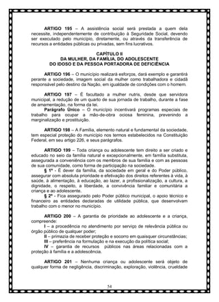 ARTIGO 195 – A assistência social será prestada a quem dela
necessite, independentemente de contribuição à Seguridade Social, devendo
ser executado pelo município, diretamente, ou através da transferência de
recursos a entidades públicas ou privadas, sem fins lucrativos.
CAPÍTULO II
DA MULHER, DA FAMÍLIA, DO ADOLESCENTE
DO IDOSO E DA PESSOA PORTADORA DE DEFICIÊNCIA
ARTIGO 196 – O município realizará esforços, dará exemplo e garantirá
perante a sociedade, imagem social da mulher como trabalhadora e cidadã
responsável pelo destino da Nação, em igualdade de condições com o homem.
ARTIGO 197 – É facultado a mulher nutris, desde que servidora
municipal, a redução de um quarto de sua jornada de trabalho, durante a fase
de amamentação, na forma da lei.
Parágrafo Ùnico – O município incentivará programas especiais de
trabalho para ocupar a mão-de-obra ociosa feminina, prevenindo a
marginalização e prostituição.
ARTIGO 198 – A Família, elemento natural e fundamental da sociedade,
tem especial proteção do município nos termos estabelecidos na Constituição
Federal, em seu artigo 226, e seus parágrafos.
ARTIGO 199 – Toda criança ou adolescente tem direito a ser criado e
educado no seio da família natural e excepcionalmente, em família substituta,
assegurada a conveniência com os membros de sua família e com as pessoas
de sua comunidade, como forma de participação na sociedade.
§ 1º - È dever da família, da sociedade em geral e do Poder público,
assegurar com absoluta prioridade e efetivação dos direitos referentes à vida, à
saúde, à alimentação, à educação, ao lazer, a profissionalização, a cultura, a
dignidade, o respeito, a liberdade, a convivência familiar e comunitária a
criança e ao adolescente.
§ 2º - Fica assegurado pelo Poder público municipal, o apoio técnico e
financeiro as entidades declaradas de utilidade pública, que desenvolvam
trabalho com o menor no município.
ARTIGO 200 – A garantia de prioridade ao adolescente e a criança,
compreende:
I – a procedência no atendimento por serviço de relevância pública ou
órgão público de qualquer poder;
II – primazia de receber proteção e socorro em quaisquer circunstâncias;
III – preferência na formulação e na execução da política social;
IV – garantia de recursos públicos nas áreas relacionadas com a
proteção à família e a adolescência.
ARTIGO 201 – Nenhuma criança ou adolescente será objeto de
qualquer forma de negligência, discriminação, exploração, violência, crueldade

54

 