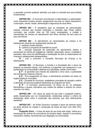 e opressão, punindo qualquer atentado, por ação ou omissão aos seus direitos
fundamentais.
ARTIGO 202 – O município reconhecerá a maternidade e a paternidade,
como relevantes funções sociais, assegurando aos pais os meios necessários,
a educação, creche, saúde, alimentação e segurança de seus filhos.
ARTIGO 203 – É obrigatório para as entidades da administração
indireta, inclusive das funções instituídas e mantidas pelo Poder público
municipal, que contém mais de 100 (cem) empregados, a criação e
manutenção de creches ao atendimento dos filhos menores de seis anos de
seus servidores.
ARTIGO 204 – O atendimento as necessidades da criança e do
adolescente, deverão ser asseguradas através de:
I – políticas sociais básicas;
II – política e programa de assistência social;
III – serviços especiais de prevenção em atendimento médico e
psicosocial às vítimas de negligência, maltrato, exploração, abuso, crueldade e
opressão, bem como de identificação e localização de pais ou responsáveis de
crianças e adolescentes desaparecidos;
IV – criar e promover o Conselho Municipal da Criança e do
Adolescente.
ARTIGO 205 – O Município, a Família e a Sociedade têm o dever de
amparar as pessoas idosas, com políticas e programas que assegurem a sua
participação na comunidade e defenda sua dignidade, saúde e bem-estar.
§ 1º - È garantido aos maiores de sessenta e cinco anos, a gratuidade
dos transportes coletivos urbanos.
§ 2º - Fica assegurado ao idoso, o atendimento prioritário em todos os
órgãos públicos municipais.
§ 3º - Compete ao município, estabelecer prioridade de atuação e definir
e aplicação de recursos públicos destinados ao programa do idoso.
§ 4º - O município subvencionará, na forma da lei, as entidades
filantrópicas e grupos voluntários que cuidem da defesa e amparo do menor
carente e do idoso.
ARTIGO 206 – Os meios de ajuda de que trata o parágrafo anterior,
serão disciplinados por Lei Complementar, obedecidas sempre o critério de
distribuição deles entre a proporção das pessoas que elas efetivamente
assistiram.
ARTIGO 207 – Ao Poder Executivo compete o dever de oferecer apoio
ao idoso através da criação e construção de áreas de lazer com total infraestrutura.
Parágrafo Ùnico – A área de lazer de que trata este artigo, refere-se a
construção de centros de convivência da terceira idade, visando a convivência
individual e coletiva, favorecendo sua integração na comunidade.

55

 