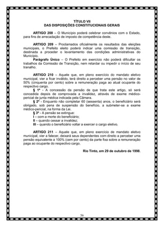 TÍTULO VII
DAS DISPOSIÇÕES CONSTITUCIONAIS GERAIS
ARTIGO 208 – O Município poderá celebrar convênios com o Estado,
para fins de arrecadação de imposto de competência deste.
ARTIGO 209 – Proclamados oficialmente os resultados das eleições
municipais, o Prefeito eleito poderá indicar uma comissão de transição,
destinada a proceder o levantamento das condições administrativas do
Município.
Parágrafo Ùnico – O Prefeito em exercício não poderá dificultar os
trabalhos da Comissão de Transição, nem retardar ou impedir o início de seu
tranalho.
ARTIGO 210 – Aquele que, em pleno exercício do mandato eletivo
municipal, vier a ficar inválido, terá direito a perceber uma pensão no valor de
50% (cinquenta por cento) sobre a remuneração paga ao atual ocupante do
respectivo cargo.
§ 1º - A concessão da pensão de que trata este artigo, só será
concedida depois de comprovada a invalidez, através de exame médicopericial de junta médica indicada pela Câmara.
§ 2º - Enquanto não completar 60 (sessenta) anos, o beneficiário será
obrigado, sob pena de suspensão do benefício, a submeter-se a exame
médico-pericial, na forma da Lei.
§ 3º - A pensão se extingue:
I – com a morte do beneficiário;
II – quando cessar a invalidez;
III – quando o beneficiário voltar a exercer o cargo eletivo.
ARTIGO 211 – Aquele que, em pleno exercício de mandato eletivo
municipal, vier a falecer, deixará seus dependentes com direito a perceber uma
pensão equivalente a 100% (cem por cento) da parte fixa sobre a remuneração
paga ao ocupante do respectivo cargo.
Rio Tinto, em 29 de outubro de 1998.

56

 