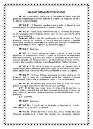 ATOS DAS DISPOSIÇÕES TRANSITÓRIAS
ARTIGO 1º - O Prefeito Municipal e os Vereadores à Câmara Municipal
prestarão compromisso de manter, defender e cumprir a Lei Orgânica, no ato e
na data de sua promulgação.
ARTIGO 2º - O Município mandará imprimir esta Lei Orgânica para
distribuição nas entidades representativas da comunidade.
ARTIGO 3º - Todas as leis complementares ou ordinárias decorrentes
da promulgação desta Lei Orgânica deverão estar em plena vigência até o final
da presente legislatura.
Parágrafo Ùnico – As leis complementares de iniciativa do Poder
Executivo deverão ser enviadas à Câmara Municipal durante o período
ordinário de sessões do fluente exercício, findo o qual a iniciativa poderá ser de
qualquer membro do Poder Legislativo ou da iniciativa popular.
ARTIGO 4º - Suprimido.
ARTIGO 5º - Ficam extintos os efeitos jurídicos de qualquer ato
legislativo ou administrativo, lavrado a partir da instalação da Assembléia
Nacional Constituinte, que tenha por objetivo a concessão de estabilidade a
servidor admitido sem concurso público, da administração direta ou indireta,
inclusive das fundações instituídas e mantidas pelo Poder Público Municipal.
ARTIGO 6º - São nulos os atos de admissão de pessoas para a
administração pública municipal, praticados a partir de 05 de outubro de 1988,
sem a observância ao disposto na Constituição Federal e nesta Lei Orgânica.
ARTIGO 7º - O Poder Público, promoverá no prazo máximo de 90
(noventa) dias, a partir da promulgação desta Lei, mediante processo
administrativo, desacumulação de todos os cargos ocupados ilegalmente.
ARTIGO 8º - O Servidor que contar cinco anos ou mais, no serviço
público municipal, é considerado estável para todos os efeitos.
§ 1º - O Servidor que contar menos de cinco anos de exercício no
serviço público municipal, terá que fazer concurso público para continuar no
cargo ou função, exceto os cargos em comissão e de livre escolha pelo Poder
Executivo.
§ 2º - Suprimido.
ARTIGO 9º - Suprimido.
ARTIGO 10 – Enquanto não for declarada Lei Municipal de Licitação,
será aplicada no município a Lei Estadual.
ARTIGO 11 – Dentro de cento e oitenta dias, após a revisão desta Lei
Orgânica, proceder-se-á revisão dos direitos dos servidores públicos

57

 