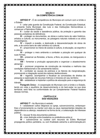 SEÇÃO II
DA COMPETÊNCIA COMUM
ARTIGO 6º - É de competência do Município em comum com a União e
o Estado:
I – zelar pela guarda da Constituição Federal, da Constituição Estadual,
a presente Carta Municipal, das Leis e das Instituições Democráticas e
conservar o Patrimônio Público;
II – cuidar da saúde e assistência pública, da proteção e garantia das
pessoas portadoras de deficiência;
III – proteger os documentos, as obras e outros bens de valor histórico,
artístico e cultural, os monumentos, as paisagens naturais notáveis e os sítios
arqueológicos;
IV – impedir a evasão, a destruição e descaracterização de obras de
arte, e de outros bens de valor artístico ou cultural;
V – proporcionar os meios de acesso à cultura, à educação, ao esporte e
à ciência;
VI – proteger o meio ambiente e combater a poluição em qualquer de
suas formas;
VII – preservar as florestas, a fauna, a flora, as praias, os manguezais e
os costões;
VIII – fomentar a produção agropecuária e organizar o abastecimento
alimentar;
IX – promover programas de construção de moradias e melhoria das
condições habitacionais e de saneamento básico;
X – combater as causas da pobreza e os fatores de marginalização,
promovendo a integração social dos setores desfavoráveis;
XI – regsitrar, acompanhar e fiscalizar as concessões de direitos de
pesquisa e exploração de recursos hídricos e minerais em seu território;
XII – estabelecer e implantar a política de educação para a segurança do
trânsito.
Parágrafo Ùnico – A cooperação do Município com a União e o Estado,
tendo em vista o equilíbrio de desenvolvimento e do bem-estar na sua área
territorial, será feita na conformidade de Lei Complementar Federal fixadora
dessas normas.
CAPÍTULO IV
DAS VEDAÇÕES
ARTIGO 7º - Ao Município é vedado:
I – estabelecer cultos religiosos ou igreja, subvencioná-los, embaraçarlhes o funcionamento ou manter com eles ou seus representantes relações de
dependência ou aliança, ressalvand na forma da lei, a colaboração de interesse
público;
II – recusar fé dos documentos públicos;
III – criar distinção entre brasileiros ou preferência entre si;
IV – subvencionar ou custear com recursos do Erário Municipal
propaganda político partidária, ou com finalidade estranha a administração,em

6

 