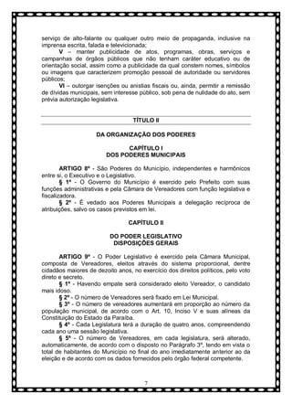 serviço de alto-falante ou qualquer outro meio de propaganda, inclusive na
imprensa escrita, falada e televicionada;
V – manter publicidade de atos, programas, obras, serviços e
campanhas de órgãos públicos que não tenham caráter educativo ou de
orientação social, assim como a publicidade da qual constem nomes, símbolos
ou imagens que caracterizem promoção pessoal de autoridade ou servidores
públicos;
VI – outorgar isenções ou anistias fiscais ou, ainda, permitir a remissão
de dívidas municipais, sem interesse público, sob pena de nulidade do ato, sem
prévia autorização legislativa.

TÍTULO II
DA ORGANIZAÇÃO DOS PODERES
CAPÍTULO I
DOS PODERES MUNICIPAIS
ARTIGO 8º - São Poderes do Município, independentes e harmônicos
entre si, o Executivo e o Legislativo.
§ 1º - O Governo do Município é exercido pelo Prefeito com suas
funções administrativas e pela Câmara de Vereadores com função legislativa e
fiscalizadora.
§ 2º - È vedado aos Poderes Municipais a delegação recíproca de
atribuições, salvo os casos previstos em lei.
CAPÍTULO II
DO PODER LEGISLATIVO
DISPOSIÇÕES GERAIS
ARTIGO 9º - O Poder Legislativo é exercido pela Câmara Municipal,
composta de Vereadores, eleitos através do sistema proporcional, dentre
cidadãos maiores de dezoito anos, no exercício dos direitos políticos, pelo voto
direto e secreto.
§ 1º - Havendo empate será considerado eleito Vereador, o candidato
mais idoso.
§ 2º - O número de Vereadores será fixado em Lei Municipal.
§ 3º - O número de vereadores aumentará em proporção ao número da
população municipal, de acordo com o Art. 10, Inciso V e suas alíneas da
Constituição do Estado da Paraíba.
§ 4º - Cada Legislatura terá a duração de quatro anos, compreendendo
cada ano uma sessão legislativa.
§ 5º - O número de Vereadores, em cada legislatura, será alterado,
automaticamente, de acordo com o disposto no Parágrafo 3º, tendo em vista o
total de habitantes do Município no final do ano imediatamente anterior ao da
eleição e de acordo com os dados fornecidos pelo órgão federal competente.

7

 