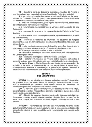 VIII – decretar a perda ou declarar a extinção do mandato do Prefeito e
dos Vereadores, nos casos indicados na Constituição Federal e nesta Lei;
IX – proceder a tomada das contas anuais do Prefeito ou da Mesa,
através de Comissão Especial, quando não apresentadas à Câmara até o dia
31 de Março do exercício financeiro subsequente;
X – fixar, em cada Legislatura, para vigorar na subsequente, observados
os limites fixados na Constituição Federal:
a) a remuneração dos vereadores e a verba de representação do seu
Presidente;
b) a remuneração e a verna de representação do Prefeito e do VicePrefeito;
XI – estabelecer ou mudar temporariamente, quando necessário, o local
de suas reuniões;
XII – convocar Secretários do Município ou ocupante de funções
equivalentes, para prestar informações e esclarecimentos sobre matéria de usa
competência;
XIII – criar comissões parlamentar de inquérito sobre fato determinado e
prazo certo, mediante requerimento de 1/3 (um terço) dos Vereadores;
XIV – outorgar títulos e honrarias, nos termos da Lei;
XV – solicitar a intervenção do Estado no Município, nos casos previstos
na Constituição Federal;
XVI – autorizar a alienação de bens imóveis do Município;
XVII – solicitar informações ao Prefeito sobre assuntos referentes à
administração ou sobre fato relacionado com matéria legislativa em tramitação.
Parágrafo Ùnico – Na hipótese de não fixação da remuneração, do
subsídio e da verba de representação, de que trata o inciso X, deste artigo,
considerar-se-á mantida a remuneração e gratificação vigente, admitida a
atualização do valor monetário com base em índice federal pertinente.
SEÇÃO II
DOS VEREADORES
ARTIGO 13 – No primeiro ano de cada legislatura, no dia 1º de Janeiro,
às quatorze horas, em sesão solene de instalação, independente de quorum,
sob a Presidência do Vereador mais votado dentre os presentes, os
Vereadores prestarão compromisso e tomarão posse.
§ 1º - O Vereador que não tomar posse, na sessão prevista neste artigo,
deverá fazê-lo perante o Presidente da Câmara, no prazo de quinze dias, salvo
motivo justo aceito pela Câmara.
§ 2º - No ato da posse os Vereadores deverão desincompatibilizar-se.
Na mesma ocasião, e ao término do mandato, deverão fazer declarações de
seus bens, a qual será transcrita em livro próprio, constando na ata o seu
resumo.
ARTIGO 14 – O mandato do Vereador será remunerado, na forma fixada
pela Câmara Municipal, em cada legislatura, para a subsequente, estabelecido
como limite máximo o valor percebido como remuneração, em espécie, pelo
Prefeito.

9

 