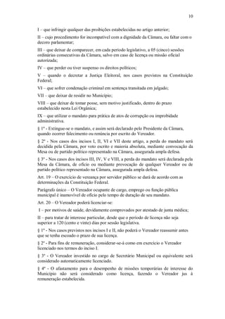10
I – que infringir qualquer das proibições estabelecidas no artigo anterior;
II – cujo procedimento for incompatível com a dignidade da Câmara, ou faltar com o
decoro parlamentar;
III – que deixar de comparecer, em cada período legislativo, a 05 (cinco) sessões
ordinárias consecutivas da Câmara, salvo em caso de licença ou missão oficial
autorizada;
IV – que perder ou tiver suspenso os direitos políticos;
V – quando o decretar a Justiça Eleitoral, nos casos previstos na Constituição
Federal;
VI – que sofrer condenação criminal em sentença transitada em julgado;
VII – que deixar de residir no Município;
VIII – que deixar de tomar posse, sem motivo justificado, dentro do prazo
estabelecido nesta Lei Orgânica;
IX – que utilizar o mandato para prática de atos de corrupção ou improbidade
administrativa.
§ 1º - Extingue-se o mandato, e assim será declarado pelo Presidente da Câmara,
quando ocorrer falecimento ou renúncia por escrito do Vereador.
§ 2º - Nos casos dos incisos I, II, VI e VII deste artigo, a perda do mandato será
decidida pela Câmara, por voto escrito e maioria absoluta, mediante convocação da
Mesa ou de partido político representado na Câmara, assegurada ampla defesa.
§ 3º - Nos casos dos incisos III, IV, V e VIII, a perda do mandato será declarada pela
Mesa da Câmara, de ofício ou mediante provocação de qualquer Vereador ou de
partido político representado na Câmara, assegurada ampla defesa.
Art. 19 – O exercício de vereança por servidor público se dará de acordo com as
determinações da Constituição Federal.
Parágrafo único – O Vereador ocupante de cargo, emprego ou função pública
municipal é inamovível de ofício pelo tempo de duração de seu mandato.
Art. 20 – O Vereador poderá licenciar-se:
I – por motivos de saúde, devidamente comprovados por atestado de junta médica;
II – para tratar de interesse particular, desde que o período de licença não seja
superior a 120 (cento e vinte) dias por sessão legislativa.
§ 1º - Nos casos previstos nos incisos I e II, não poderá o Vereador reassumir antes
que se tenha escoado o prazo de sua licença.
§ 2º - Para fins de remuneração, considerar-se-á como em exercício o Vereador
licenciado nos termos do inciso I.
§ 3º - O Vereador investido no cargo de Secretário Municipal ou equivalente será
considerado automaticamente licenciado.
§ 4º - O afastamento para o desempenho de missões temporárias de interesse do
Município não será considerado como licença, fazendo o Vereador jus à
remuneração estabelecida.
 