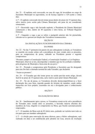 11
Art. 21 – O suplente será convocado, no caso de vaga, de investidura no cargo de
Secretário Municipal ou equivalente, ou de licença superior a 120 (cento e vinte)
dias.
§ 1º - O suplente convocado deverá tomar posse dentro do prazo de 15 (quinze) dias,
salvo motivo justo aceito pela Câmara Municipal, sob pena de ser considerado
renunciante.
§ 2º - Ocorrendo vaga e não havendo suplente, o Presidente da Câmara Municipal
comunicará o fato, dentro de 48 (quarenta e oito) horas, ao Tribunal Regional
Eleitoral.
§ 3º - Enquanto a vaga a que se refere o parágrafo anterior não for preenchida,
calcular-se-á o quorum em função dos Vereadores remanescentes.
SEÇÃO IV
DA INSTALAÇÃO E FUNCIONAMENTO DA CÂMARA
DA POSSE
Art. 22 – No dia 1º (primeiro) de janeiro do ano subseqüente à eleição, os Vereadores
se reunirão em sessão solene sob a presidência do mais votado entre os presentes,
para ao compromisso de posse, cabendo ao Presidente prestar o seguinte
compromisso:
“Prometo cumprir a Constituição Federal, a Constituição Estadual e a Lei Orgânica
Municipal, observar as leis, desempenhar o mandato que me foi confiado e trabalhar
pelo progresso do Município e bem-estar do seu povo.”
Art. 23 – Prestado o compromisso pelo Presidente, o Secretário que for designado
para este fim fará a chamada nominal de cada Vereador, que declarará:
“Assim eu prometo”.
Art. 24 – O Vereador que não tomar posse na sessão prevista neste artigo, deverá
fazê-lo no prazo de 15 (quinze) dias, salvo motivo justo pela Câmara Municipal.
Art. 25 – No ato da posse, os Vereadores deverão desincompatibilizar-se e fazer
declaração dos seus bens, repetida quando do término do mandato, sendo ambas
transcritas em livro próprio, resumidas em ata e divulgadas para o conhecimento
público.
SEÇÃO V
DA ELEIÇÃO DA MESA
Art. 26 – Imediatamente após a posse, os Vereadores reunir-se-ão sob a presidência
do Vereador mais votado entre os presentes, e havendo maioria absoluta dos
membros da Casa, elegerão os componentes na Mesa, que ficarão automaticamente
empossados.
§ 1º - O mandato da Mesa será de 02 (dois) anos, podendo ser reeleita num todo ou
em parte para um mandato subseqüente.
§ 2º - A eleição para renovação da mesa diretora, para o biênio subseqüente, será
realizada em data a ser estabelecida pelo plenário da Casa, através de resolução
 