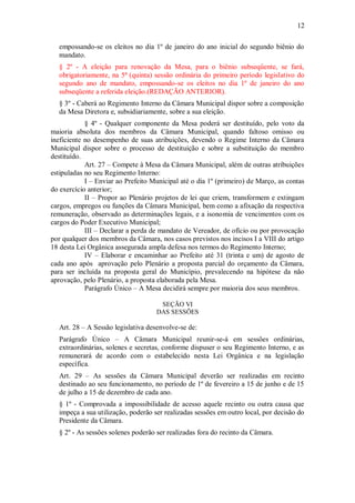12
empossando-se os eleitos no dia 1º de janeiro do ano inicial do segundo biênio do
mandato.
§ 2º - A eleição para renovação da Mesa, para o biênio subseqüente, se fará,
obrigatoriamente, na 5ª (quinta) sessão ordinária do primeiro período legislativo do
segundo ano de mandato, empossando-se os eleitos no dia 1º de janeiro do ano
subseqüente a referida eleição.(REDAÇÃO ANTERIOR).
§ 3º - Caberá ao Regimento Interno da Câmara Municipal dispor sobre a composição
da Mesa Diretora e, subsidiariamente, sobre a sua eleição.
§ 4º - Qualquer componente da Mesa poderá ser destituído, pelo voto da
maioria absoluta dos membros da Câmara Municipal, quando faltoso omisso ou
ineficiente no desempenho de suas atribuições, devendo o Regime Interno da Câmara
Municipal dispor sobre o processo de destituição e sobre a substituição do membro
destituído.
Art. 27 – Compete à Mesa da Câmara Municipal, além de outras atribuições
estipuladas no seu Regimento Interno:
I – Enviar ao Prefeito Municipal até o dia 1º (primeiro) de Março, as contas
do exercício anterior;
II – Propor ao Plenário projetos de lei que criem, transformem e extingam
cargos, empregos ou funções da Câmara Municipal, bem como a afixação da respectiva
remuneração, observado as determinações legais, e a isonomia de vencimentos com os
cargos do Poder Executivo Municipal;
III – Declarar a perda de mandato de Vereador, de ofício ou por provocação
por qualquer dos membros da Câmara, nos casos previstos nos incisos I a VIII do artigo
18 desta Lei Orgânica assegurada ampla defesa nos termos do Regimento Interno;
IV – Elaborar e encaminhar ao Prefeito até 31 (trinta e um) de agosto de
cada ano após aprovação pelo Plenário a proposta parcial do orçamento da Câmara,
para ser incluída na proposta geral do Município, prevalecendo na hipótese da não
aprovação, pelo Plenário, a proposta elaborada pela Mesa.
Parágrafo Único – A Mesa decidirá sempre por maioria dos seus membros.
SEÇÃO VI
DAS SESSÕES
Art. 28 – A Sessão legislativa desenvolve-se de:
Parágrafo Único – A Câmara Municipal reunir-se-á em sessões ordinárias,
extraordinárias, solenes e secretas, conforme dispuser o seu Regimento Interno, e as
remunerará de acordo com o estabelecido nesta Lei Orgânica e na legislação
específica.
Art. 29 – As sessões da Câmara Municipal deverão ser realizadas em recinto
destinado ao seu funcionamento, no período de 1º de fevereiro a 15 de junho e de 15
de julho a 15 de dezembro de cada ano.
§ 1º - Comprovada a impossibilidade de acesso aquele recinto ou outra causa que
impeça a sua utilização, poderão ser realizadas sessões em outro local, por decisão do
Presidente da Câmara.
§ 2º - As sessões solenes poderão ser realizadas fora do recinto da Câmara.
 