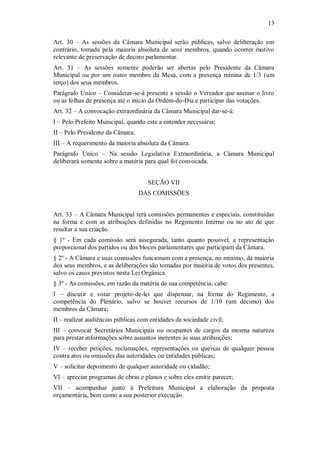13
Art. 30 – As sessões da Câmara Municipal serão públicas, salvo deliberação em
contrário, tomada pela maioria absoluta de seus membros, quando ocorrer motivo
relevante de preservação de decoro parlamentar.
Art. 31 – As sessões somente poderão ser abertas pelo Presidente da Câmara
Municipal ou por um outro membro da Mesa, com a presença mínina de 1/3 (um
terço) dos seus membros.
Parágrafo Único – Considerar-se-á presente a sessão o Vereador que assinar o livro
ou as folhas de presença até o início da Ordem-do-Dia e participar das votações.
Art. 32 – A convocação extraordinária da Câmara Municipal dar-se-á:
I – Pelo Prefeito Municipal, quando este a entender necessária;
II – Pelo Presidente da Câmara;
III – A requerimento da maioria absoluta da Câmara.
Parágrafo Único – Na sessão Legislativa Extraordinária, a Câmara Municipal
deliberará somente sobre a matéria para qual foi convocada.
SEÇÃO VII
DAS COMISSÕES
Art. 33 – A Câmara Municipal terá comissões permanentes e especiais, constituídas
na forma e com as atribuições definidas no Regimento Interno ou no ato de que
resultar a sua criação.
§ 1º - Em cada comissão será assegurada, tanto quanto possível, a representação
proporcional dos partidos ou dos blocos parlamentares que participam da Câmara.
§ 2º - A Câmara e suas comissões funcionam com a presença, no mínimo, da maioria
dos seus membros, e as deliberações são tomadas por maioria de votos dos presentes,
salvo os casos previstos nesta Lei Orgânica.
§ 3º - As comissões, em razão da matéria de sua competência, cabe:
I – discutir e votar projeto-de-lei que dispensar, na forma do Regimento, a
competência do Plenário, salvo se houver recursos de 1/10 (um décimo) dos
membros da Câmara;
II – realizar audiências públicas com entidades da sociedade civil;
III – convocar Secretários Municipais ou ocupantes de cargos da mesma natureza
para prestar informações sobre assuntos inerentes às suas atribuições;
IV – receber petições, reclamações, representações ou queixas de qualquer pessoa
contra atos ou omissões das autoridades ou entidades públicas;
V – solicitar depoimento de qualquer autoridade ou cidadão;
VI – apreciar programas de obras e planos e sobre eles emitir parecer;
VII – acompanhar junto à Prefeitura Municipal a elaboração da proposta
orçamentária, bem como a sua posterior execução.
 