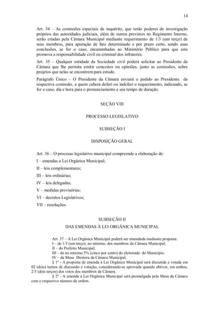 14
Art. 34 – As comissões especiais de inquérito, que terão poderes de investigação
próprios das autoridades judiciais, além de outros previstos no Regimento Interno,
serão criadas pela Câmara Municipal mediante requerimento de 1/3 (um terço) de
seus membros, para apuração de fato determinado e por prazo certo, sendo suas
conclusões, se for o caso, encaminhadas ao Ministério Público para que este
promova a responsabilidade civil ou criminal dos infratores.
Art. 35 – Qualquer entidade da Sociedade civil poderá solicitar ao Presidente da
Câmara que lhe permita emitir conceitos ou opiniões, junto as comissões, sobre
projetos que nelas se encontrem para estudo.
Parágrafo Único – O Presidente da Câmara enviará o pedido ao Presidente da
respectiva comissão, a quem caberá deferi ou indeferi o requerimento, indicando, se
for o caso, dia e hora para o pronunciamento e seu tempo de duração.
SEÇÃO VIII
PROCESSO LEGISLATIVO
SUBSEÇÃO I
DISPOSIÇÃO GERAL
Art. 36 – O processo legislativo municipal compreende a elaboração de:
I – emendas a Lei Orgânica Municipal;
II – leis complementares;
III – leis ordinárias;
IV – leis delegadas;
V – medidas provisórias;
VI – decretos Legislativos;
VII – resoluções.
SUBSEÇÃO II
DAS EMENDAS À LEI ORGÂNICA MUNICIPAL
Art. 37 – A Lei Orgânica Municipal poderá ser emendada mediante proposta:
I – de 1/3 (um terço), no mínimo, dos membros da Câmara Municipal;
II – do Prefeito Municipal;
III – de no mínimo 5% (cinco por cento) do eleitorado do Município.
IV – da Mesa Diretora da Câmara Municipal.
§ 1º - A proposta de emenda à Lei Orgânica Municipal será discutida e votada em
02 (dois) turnos de discussão e votação, considerando-se aprovada quando obtiver, em ambos,
2/3 (dois terços) dos votos dos membros da Câmara.
§ 2º - A emenda à Lei Orgânica Municipal será promulgada pela Mesa da Câmara
com o respectivo número de ordem.
 