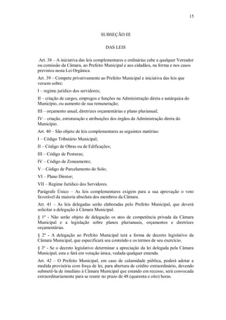 15
SUBSEÇÃO III
DAS LEIS
Art. 38 – A iniciativa das leis complementares e ordinárias cabe a qualquer Vereador
ou comissão da Câmara, ao Prefeito Municipal e aos cidadãos, na forma e nos casos
previstos nesta Lei Orgânica.
Art. 39 – Compete privativamente ao Prefeito Municipal e iniciativa das leis que
versem sobre:
I – regime jurídico dos servidores;
II – criação de cargos, empregos e funções na Administração direta e autárquica do
Município, ou aumento de sua remuneração;
III – orçamento anual, diretrizes orçamentárias e plano plurianual;
IV – criação, estruturação e atribuições dos órgãos da Administração direta do
Município.
Art. 40 – São objeto de leis complementares as seguintes matérias:
I – Código Tributário Municipal;
II – Código de Obras ou de Edificações;
III – Código de Posturas;
IV – Código de Zoneamento;
V – Código de Parcelamento do Solo;
VI – Plano Diretor;
VII – Regime Jurídico dos Servidores.
Parágrafo Único – As leis complementares exigem para a sua aprovação o voto
favorável da maioria absoluta dos membros da Câmara.
Art. 41 – As leis delegadas serão elaboradas pelo Prefeito Municipal, que deverá
solicitar a delegação à Câmara Municipal.
§ 1º - Não serão objeto de delegação os atos de competência privada da Câmara
Municipal e a legislação sobre planos plurianuais, orçamentos e diretrizes
orçamentárias.
§ 2º - A delegação ao Prefeito Municipal terá a forma de decreto legislativo da
Câmara Municipal, que especificará seu conteúdo e os termos de seu exercício.
§ 3º - Se o decreto legislativo determinar a apreciação da lei delegada pela Câmara
Municipal, esta o fará em votação única, vedada qualquer emenda.
Art. 42 – O Prefeito Municipal, em caso de calamidade pública, poderá adotar a
medida provisória com força de lei, para abertura de crédito extraordinário, devendo
submetê-la de imediato à Câmara Municipal que estando em recesso, será convocada
extraordinariamente para se reunir no prazo de 48 (quarenta e oito) horas.
 