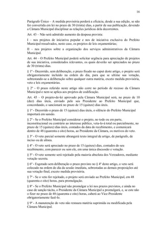 16
Parágrafo Único – A medida provisória perderá a eficácia, desde a sua edição, se não
for convertida em lei no prazo de 30 (trinta) dias, a partir de sua publicação, devendo
a Câmara Municipal disciplinar as relações jurídicas dela decorrentes.
Art. 43 – Não será admitido aumento da despesa prevista:
I – nos projetos de iniciativa popular e nos de iniciativa exclusiva do Prefeito
Municipal ressalvados, neste caso, os projetos de leis orçamentárias;
II – nos projetos sobre a organização dos serviços administrativos da Câmara
Municipal.
Art. 44 – O Prefeito Municipal poderá solicitar urgência para apreciação de projetos
de sua iniciativa, considerados relevantes, os quais deverão ser apreciados no prazo
de 30 (trinta) dias.
§ 1º - Decorrido, sem deliberação, o prazo fixado no caput deste artigo, o projeto será
obrigatoriamente incluído na ordem do dia, para que se ultime sua votação,
sobrestando-se a deliberação sobre qualquer outra matéria, exceto medida provisória,
veto e leis orçamentárias.
§ 2º - O prazo referido neste artigo não corre no período de recesso da Câmara
Municipal e nem se aplica aos projetos de codificação.
Art. 45 – O projeto-de-lei aprovado pela Câmara Municipal será, no prazo de 10
(dez) dias úteis, enviado pelo seu Presidente ao Prefeito Municipal que,
concordando, o sancionará no prazo de 15 (quinze) dias úteis.
§ 1º - Decorrido o prazo de 15 (quinze) dias úteis, o silêncio do Prefeito Municipal
importará em sansão.
§ 2º - Se o Prefeito Municipal considerar o projeto, no todo ou em parte,
inconstitucional ou contrário ao interesse público, veta-lo-á total ou parcialmente, no
prazo de 15 (quinze) dias úteis, contados da data do recebimento, e comunicará
dentro de 48 (quarenta e oito) horas, ao Presidente da Câmara, os motivos do veto.
§ 3º - O veto parcial somente abrangerá texto integral de artigo, de parágrafo, de
inciso ou de alínea.
§ 4º - O veto será apreciado no prazo de 15 (quinze) dias, contados do seu
recebimento, com parecer ou sem ele, em uma única discussão e votação.
§ 5º - O veto somente será rejeitado pela maioria absoluta dos Vereadores, mediante
votação secreta.
§ 6º - Esgotado sem deliberação o prazo previsto no § 4º deste artigo, o veto será
colocado na ordem do dia da sessão imediata, sobrestadas as demais proposições até
sua votação final, exceto medida provisória.
§ 7º - Se o veto for rejeitado, o projeto será enviado ao Prefeito Municipal, em 48
(quarenta e oito) horas, para promulgação.
§ 8º - Se o Prefeito Municipal não promulgar a lei nos prazos previstos, e ainda no
caso de sanção tácita, o Presidente da Câmara Municipal a promulgará, e, se este não
o fizer no prazo de 48 (quarenta e oito) horas, caberá ao Vice-Presidente
obrigatoriamente fazê-lo.
§ 9º - A manutenção do veto não restaura matéria suprimida ou modificada pela
Câmara Municipal.
 
